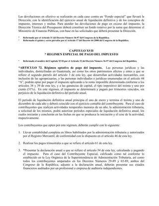 Las devoluciones en efectivo se realizarán en cada caso contra un “Fondo especial” que llevará la
Dirección, con la identificación del ejercicio anual de liquidación definitiva y de los conceptos de
impuesto, intereses y multas. Para atender las devoluciones de pago en exceso del impuesto, la
Dirección Técnica del Presupuesto deberá constituir un fondo rotativo por la suma que determine el
Ministerio de Finanzas Públicas, con base en las solicitudes que deberá presentar la Dirección.
* Reformado por el Artículo 31 del Decreto Número 36-97 del Congreso de la República.
* Reformado el quinto y sexto párrafos por el Artículo 17 del Decreto 44-2000 del Congreso de la República.
CAPITULO XVII
* REGIMEN ESPECIAL DE PAGO DEL IMPUESTO
* Reformado el nombre del Capitulo XVII por el Artículo 32 del Decreto Número 36-97 del Congreso del República.
*ARTICULO 72. Régimen optativo de pago del impuesto. Las personas jurídicas y las
individuales, domiciliadas en Guatemala, así como los otros patrimonios afectos y entes a que se
refiere el segundo párrafo del artículo 3 de esta ley, que desarrollan actividades mercantiles, con
inclusión de las agropecuarias, y las personas individuales o jurídicas enumeradas en el artículo 44
“A”, podrán optar por pagar el impuesto aplicando a la renta imponible determinada conforme a los
artículos 38 y 39 de esta ley, y a las ganancias de capital, el tipo impositivo del treinta y uno por
ciento (31%). En este régimen, el impuesto se determinará y pagará por trimestres vencidos, sin
perjuicio de la liquidación definitiva del período anual.
El período de liquidación definitiva anual principia el uno de enero y termina el treinta y uno de
diciembre de cada año y deberá coincidir con el ejercicio contable del contribuyente. Para el caso de
contribuyentes que realicen actividades temporales menores de un año, la administración tributaria,
a solicitud de los mismos, podrá autorizar períodos especiales de liquidación definitiva anual, los
cuales iniciarán y concluirán en las fechas en que se produzca la iniciación y el cese de la actividad,
respectivamente.
Los contribuyentes que opten por este régimen, deberán cumplir con lo siguiente:
1. Llevar contabilidad completa en libros habilitados por la administración tributaria y autorizados
por el Registro Mercantil, de conformidad con lo dispuesto en el artículo 46 de esta ley.
2. Realizar los pagos trimestrales a que se refiere el artículo 61 de esta ley.
3. *Presentar la declaración anual a que se refiere el artículo 54 de esta ley, calculando y pagando
el impuesto. Para el caso del Contribuyente Especial, calificado como tal conforme lo
establecido en la Ley Orgánica de la Superintendencia de Administración Tributaria, así como
todos los contribuyentes amparados en los Decretos Números 29-89 y 65-89, ambos del
Congreso de la República, adjunto a la declaración anual, deberán presentar sus estados
financieros auditados por un profesional o empresa de auditoría independientes.
 