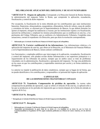 DEL ORGANO DE APLICACION DEL IMPUESTO, Y DE SUS FUNCIONARIOS
*ARTICULO 73. Organo de aplicación. Corresponde a la Dirección General de Rentas Internas,
la administración del impuesto Sobre la Renta, que comprende la aplicación, recaudación,
fiscalización y control de dicho impuesto.
Por excepción, la fiscalización de la renta obtenida por los contribuyentes que sean instituciones
bancarias, financieras, almacenadoras, aseguradoras, afianzadoras, bolsa de valores, casas de cambio
y corredores de bolsa, se efectuará por la Superintendencia de Bancos, la que deberá formular los
ajustes al impuesto, otorgará las audiencias a evacuar, por las instituciones sujetas a su fiscalización,
ejercerá las atribuciones y empleará los mismos procedimientos que se establecen en esta ley, y los
pertinentes del Código Tributario, que se confieren a la Administración Tributaria. Cumplidas estas
actuaciones, cursará el expediente a la Dirección, para que dicte la resolución correspondiente.
* Reformado por el Artículo 16 del Decreto Número 61-94 del Congreso de la República.
ARTICULO 74. Carácter confidencial de las informaciones. Las informaciones relativas a la
aplicación del impuesto de esta ley, que obren en la Dirección, en el Ministerio de Finanzas Públicas
y en la Superintendencia de Bancos, tienen carácter confidencial.
Los funcionarios y empleados públicos que intervengan en la aplicación, recaudación, fiscalización
y control del impuesto, sólo pueden revelar dichas informaciones a sus superiores jerárquicos o a
requerimiento de los tribunales de justicia, siempre que en ambos casos se trate de problemas
vinculados con la administración, fiscalización y percepción del impuesto. No rige esta prohibición
en los casos en que los contribuyentes y responsables autoricen por escrito y en forma auténtica su
divulgación.
Lo anterior no impide la publicación de datos estadísticos, siempre que se hagan de tal forma, que
no pueda identificarse a los contribuyentes y responsables o al personal del órgano de aplicación.
CAPITULO XIX
DE LAS DISPOSICIONES TRANSITORIAS Y FINALES
ARTICULO 75. Transitorio. Compensación de pérdidas de operación. La norma sobre
compensación de pérdidas de operación, a que se refiere el Artículo 24 de esta ley, se aplicará sólo a
las que se produzcan en los períodos de imposición que se inicien después de la fecha de entrada en
vigencia de la Ley.
*ARTICULO 76. Derogado.
* Derogado por el Artículo 20 del Decreto Número 61-94 del Congreso de la República.
*ARTICULO 77. Derogado.
* Reformado por el Artículo 17 del Decreto Número 61-94 del Congreso de la República.
* Suspendida provisionalmente la parte final de su inciso a) y la totalidad de su inciso b), por la Corte de
Constitucionalidad en Expediente 167-95, según resolución publicada en el Diario de Centro América, el 6 de abril de
1995.
 