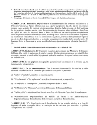 * Declarado inconstitucional en la parte de la literal a) que decía: “excepto las correspondientes a retenciones y pagos
trimestrales del impuesto, las cuales se aplicarán a partir del mes inmediato siguiente a aquel en que entre en vigor esta
ley;” según fallo de la Corte de Constitucionalidad, publicado en el Diario de Centro América el 23 de octubre de 1995.
Efectos se retrotraen al 6 de abril de 1995, fecha de publicación en el Diario de Centro América, de la suspensión
provisional.
* Derogado por el Artículo 2 del Decreto Número 24-2005 del Congreso de la República de Guatemala.
*ARTICULO 78. Transitorio. Depuración de la documentación de archivos. Se autoriza a la
Dirección General de Rentas Internas para que, a partir del primero de Julio de mil novecientos
noventa y dos, y dentro del plazo de seis meses contado de dicha fecha, proceda a la destrucción de
las declaraciones juradas, anexos y otra documentación del impuesto sobre utilidades y beneficios
de capital, así como del Impuesto Sobre la Renta, recibidos de los contribuyentes o responsables
antes del primero de enero de mil novecientos ochenta y cinco, toda vez no se encuentren en proceso
de fiscalización o de cobranza en la vía administrativa o judicial, a la fecha de la entrada en vigencia
de esta ley. Esta disposición también se aplicará a las declaraciones juradas de los contribuyentes del
Impuesto Sobre la Renta, que se hayan acogido al régimen de regularización tributaria, Decreto 68-
91.
* Corregido por Fe de Erratas publicada en el Diario de Centro América del 23 de junio de 1992.
ARTICULO 79. Reglamento. El Organismo Ejecutivo, por conducto del Ministerio de Finanzas
Públicas, debe emitir el reglamento de esta Ley, dentro del plazo improrrogable de noventa (90) días
contados a partir de su publicación, bajo pena de aplicar las sanciones de rigor a los funcionarios que
así no lo hicieran.
ARTICULO 80. De los epígrafes. Los epígrafes que encabezan los artículos de la presente ley, no
tienen carácter interpretativo.
ARTICULO 81. De las denominaciones. Para la correcta interpretación de esta ley se debe
entender, salvo indicación en contrario, que cuando se utilicen las expresiones:
a) "La ley" o "de la ley", se refiere al presente decreto.
b) "El reglamento" o "del reglamento", se refiere al reglamento de la presente ley.
c) "El impuesto" o "del Impuesto", se refiere al Impuesto Sobre la Renta.
d) "El Ministerio" o "Ministerio", se refiere al Ministerio de Finanzas Públicas.
e) "La Dirección” o administración tributaria, se refiere a la Dirección General de Rentas Internas.
f) "Administraciones Departamentales de Rentas", se refiere a las Administraciones
Departamentales de Rentas Internas de la Dirección General de Rentas Internas.
*ARTICULO 81 “A”. Para los efectos de la aplicación de los artículos alusivos a la Ley del
Impuesto al Valor Agregado (IVA), se sustituyen en los artículos que anteceden, la palabra
“comprobante”por “factura”.
 