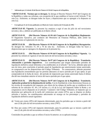 * Adicionado por el Artículo 18 del Decreto Número 61-94 del Congreso de la República.
*ARTICULO 82. Normas que se derogan. Se deroga el Decreto Número 59-87 del Congreso de
la República y todas sus reformas, con excepción de lo que establece el inciso a) del Artículo 77 de
esta Ley. Asimismo, se derogan todas las leyes y disposiciones que se opongan a lo dispuesto en
esta Ley.
* Corregido por Fe de Erratas publicada en el Diario de Centro América del 23 de junio de 1992.
ARTICULO 83. Vigencia. La presente ley empieza a regir el uno de julio de mil novecientos
noventa y dos, y deberá ser publicada en el diario oficial.
ARTICULO 19. (Del Decreto Número 61-94 del Congreso de la República) Reglamento.
El Organismo Ejecutivo, por conducto del Ministerio de Finanzas Públicas, debe emitir las
modificaciones al reglamento de esta ley.
ARTICULO 20. (Del Decreto Número 61-94 del Congreso de la República) Derogatorias.
Se derogan los Artículos 33, 64 y 76 de esta ley. Asimismo, se derogan todas las leyes y
disposiciones que se opongan a lo dispuesto en la presente ley.
ARTICULO 21. (Del Decreto Número 61-94 del Congreso de la República) Vigencia. La
presente ley entrará en vigencia el uno de enero de mil novecientos noventa y cinco.
ARTICULO 33. (Del Decreto Número 36-97 del Congreso de la República) Transitorio.
Adecuación a períodos impositivos. Los contribuyentes que tengan autorizados períodos de
liquidación definitiva anual diferentes a los establecidos en el artículo 7 de la ley, deberán optar por
uno de éstos, pero concluirán el período anual de liquidación que anteriormente tenían autorizado,
en congruencia con las disposiciones del Código Tributario. En consecuencia, deberán presentar
una liquidación extraordinaria que les permita adecuarse al nuevo período por el que opten, la que
comprenderá de la fecha de inicio del período de imposición que tenían autorizado hasta el último
día del mes inmediato anterior al inicio del nuevo período por el que opten.
ARTICULO 34. (Del Decreto Número 36-97 del Congreso de la República) Transitorio.
Aplicación gradual de la disminución de tarifas. Con la finalidad de evitar distorsiones bruscas en
los niveles de recaudación del impuesto, por efecto de las rebajas de tarifas que se establecen en la
reforma de los artículos 43, 44 y 45 incisos c) y d) de la Ley del Impuesto Sobre la Renta y en
congruencia con lo dispuesto en el artículo 7 numeral 2 del Código Tributario, al impuesto que se
determine por aplicación de la tarifa del veinticinco por ciento (25%), que se dispone en dichos
artículos e incisos, los contribuyentes adicionarán un recargo en los porcentajes y períodos de
liquidación definitiva anual siguientes:
a) Veinte por ciento (20%) del impuesto determinado, para los períodos que se inicien a partir del
uno (1) de julio de mil novecientos noventa y siete (1997).
b) Diez por ciento (10%) del impuesto determinado, para los períodos que se inicien a partir del
uno (1) de julio de mil novecientos noventa y ocho (1998).
Concluidos los períodos a que se refiere el inciso b) anterior, no se aplicará recargo.
 