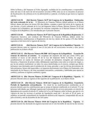 Sobre la Renta y del Impuesto al Valor Agregado, recibidos de los contribuyentes o responsables
antes del uno (1) de enero de mil novecientos noventa (1990), toda vez no se encuentre en proceso
de fiscalización o de cobranza en la vía administrativa o judicial, a la fecha en que inicie su vigencia
esta ley.
ARTICULO 39. (Del Decreto Número 36-97 del Congreso de la República) Publicación
del texto ordenado de la ley. El Ministerio de Finanzas Públicas deberá publicar en el Diario
Oficial, dentro del plazo de treinta (30) días hábiles, contados a partir del inicio de la vigencia de
este decreto, el texto ordenado de la Ley del Impuesto Sobre la Renta, Decreto Número 26-92 del
Congreso de la República, que incorpore las reformas contenidas en el Decreto Número 61-94 del
Congreso de la República y las introducidas por el presente Decreto.
ARTICULO 40. (Del Decreto Número 36-97 del Congreso de la República) Reglamento. El
Organismo Ejecutivo, por conducto del Ministerio de Finanzas Públicas, deberá emitir las
correspondientes modificaciones al Reglamento de ésta ley; dentro de los quince (15) días hábiles
siguientes al del inicio de la vigencia de ésta ley.
ARTICULO 41. (Del Decreto Número 36-97 del Congreso de la República) Vigencia. El
presente decreto entra en vigencia el uno (1) de julio de mil novecientos noventa y siete, previa
publicación en el diario oficial.
ARTICULO 12. (Del Decreto Número 80-2000 del Congreso de la República) Exención De
remesas de intereses al exterior. Se exceptúan del impuesto del diez por ciento (10%) que
establece el inciso a) del artículo 45 de la Ley del Impuesto Sobre la Renta, los pagos o
acreditamientos en cuenta de intereses por concepto de préstamos otorgados por instituciones
bancarias y financieras de primer orden, debidamente registradas como tales en el país de origen; y,
por las de carácter multilateral; en todos los casos domiciliadas en el exterior, siempre que dichos
préstamos sean destinados para la producción de rentas gravadas y que las divisas provenientes de
tales préstamos, hayan sido negociadas o se negocien directamente con el Banco de Guatemala o por
intermedio de los bancos y de otras sociedades mercantiles, contratadas y habilitadas para operar en
cambios, conforme el régimen cambiario vigente.
ARTICULO 8. (Del Decreto Número 33-2001 del Congreso de la República) Vigencia. El
presente Decreto entra en vigencia el día siguiente de su publicación en el diario oficial.
ARTICULO 25. (Del Decreto Número 18-04 del Congreso de la República). Transitorio.
Período de liquidación extraordinario. En virtud de las modificaciones establecidas en el
presente decreto, para los contribuyentes que se acojan al régimen establecido en el artículo 72 y las
personas individuales que obtengan ingresos por la prestación de servicios personales en relación de
dependencia de acuerdo al artículo 43, ambos de la Ley del Impuesto sobre la Renta, que previo a la
vigencia de ésta ley tuvieren el período de liquidación anual del 1 de julio al 30 de junio, se
establece un período extraordinario de liquidación definitiva del impuesto, comprendido del uno de
julio al treinta y uno de diciembre de dos mil cuatro.
ARTICULO 26. (Del Decreto Número 18-04 del Congreso de la República). Vigencia. El
presente decreto fue declarado de urgencia nacional con el voto favorable de más de las dos terceras
 