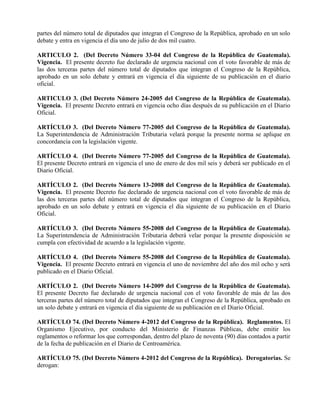 partes del número total de diputados que integran el Congreso de la República, aprobado en un solo
debate y entra en vigencia el día uno de julio de dos mil cuatro.
ARTICULO 2. (Del Decreto Número 33-04 del Congreso de la República de Guatemala).
Vigencia. El presente decreto fue declarado de urgencia nacional con el voto favorable de más de
las dos terceras partes del número total de diputados que integran el Congreso de la República,
aprobado en un solo debate y entrará en vigencia el día siguiente de su publicación en el diario
oficial.
ARTICULO 3. (Del Decreto Número 24-2005 del Congreso de la República de Guatemala).
Vigencia. El presente Decreto entrará en vigencia ocho días después de su publicación en el Diario
Oficial.
ARTÍCULO 3. (Del Decreto Número 77-2005 del Congreso de la República de Guatemala).
La Superintendencia de Administración Tributaria velará porque la presente norma se aplique en
concordancia con la legislación vigente.
ARTÍCULO 4. (Del Decreto Número 77-2005 del Congreso de la República de Guatemala).
El presente Decreto entrará en vigencia el uno de enero de dos mil seis y deberá ser publicado en el
Diario Oficial.
ARTÍCULO 2. (Del Decreto Número 13-2008 del Congreso de la República de Guatemala).
Vigencia. El presente Decreto fue declarado de urgencia nacional con el voto favorable de más de
las dos terceras partes del número total de diputados que integran el Congreso de la República,
aprobado en un solo debate y entrará en vigencia el día siguiente de su publicación en el Diario
Oficial.
ARTÍCULO 3. (Del Decreto Número 55-2008 del Congreso de la República de Guatemala).
La Superintendencia de Administración Tributaria deberá velar porque la presente disposición se
cumpla con efectividad de acuerdo a la legislación vigente.
ARTÍCULO 4. (Del Decreto Número 55-2008 del Congreso de la República de Guatemala).
Vigencia. El presente Decreto entrará en vigencia el uno de noviembre del año dos mil ocho y será
publicado en el Diario Oficial.
ARTÍCULO 2. (Del Decreto Número 14-2009 del Congreso de la República de Guatemala).
El presente Decreto fue declarado de urgencia nacional con el voto favorable de más de las dos
terceras partes del número total de diputados que integran el Congreso de la República, aprobado en
un solo debate y entrará en vigencia el día siguiente de su publicación en el Diario Oficial.
ARTÍCULO 74. (Del Decreto Número 4-2012 del Congreso de la República). Reglamentos. El
Organismo Ejecutivo, por conducto del Ministerio de Finanzas Públicas, debe emitir los
reglamentos o reformar los que correspondan, dentro del plazo de noventa (90) días contados a partir
de la fecha de publicación en el Diario de Centroamérica.
ARTÍCULO 75. (Del Decreto Número 4-2012 del Congreso de la República). Derogatorias. Se
derogan:
 