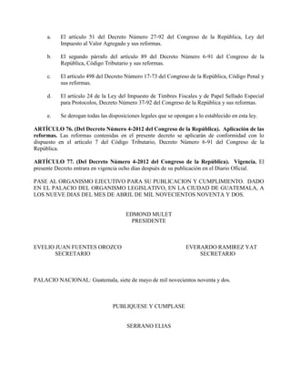 a. El artículo 51 del Decreto Número 27-92 del Congreso de la República, Ley del
Impuesto al Valor Agregado y sus reformas.
b. El segundo párrafo del artículo 89 del Decreto Número 6-91 del Congreso de la
República, Código Tributario y sus reformas.
c. El artículo 498 del Decreto Número 17-73 del Congreso de la República, Código Penal y
sus reformas.
d. El artículo 24 de la Ley del Impuesto de Timbres Fiscales y de Papel Sellado Especial
para Protocolos, Decreto Número 37-92 del Congreso de la República y sus reformas.
e. Se derogan todas las disposiciones legales que se opongan a lo establecido en esta ley.
ARTÍCULO 76. (Del Decreto Número 4-2012 del Congreso de la República). Aplicación de las
reformas. Las reformas contenidas en el presente decreto se aplicarán de conformidad con lo
dispuesto en el artículo 7 del Código Tributario, Decreto Número 6-91 del Congreso de la
República.
ARTÍCULO 77. (Del Decreto Número 4-2012 del Congreso de la República). Vigencia. El
presente Decreto entrara en vigencia ocho días después de su publicación en el Diario Oficial.
PASE AL ORGANISMO EJECUTIVO PARA SU PUBLICACION Y CUMPLIMIENTO. DADO
EN EL PALACIO DEL ORGANISMO LEGISLATIVO, EN LA CIUDAD DE GUATEMALA, A
LOS NUEVE DIAS DEL MES DE ABRIL DE MIL NOVECIENTOS NOVENTA Y DOS.
EDMOND MULET
PRESIDENTE
EVELIO JUAN FUENTES OROZCO EVERARDO RAMIREZ YAT
SECRETARIO SECRETARIO
PALACIO NACIONAL: Guatemala, siete de mayo de mil novecientos noventa y dos.
PUBLIQUESE Y CUMPLASE
SERRANO ELIAS
 