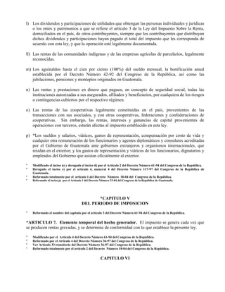 l) Los dividendos y participaciones de utilidades que obtengan las personas individuales y jurídicas
o los entes y patrimonios a que se refiere el artículo 3 de la Ley del Impuesto Sobre la Renta,
domiciliados en el país, de otros contribuyentes, siempre que los contribuyentes que distribuyan
dichos dividendos y participaciones hayan pagado el total del impuesto que les corresponda de
acuerdo con esta ley, y que la operación esté legalmente documentada.
ll) Las rentas de las comunidades indígenas y de las empresas agrícolas de parcelarios, legalmente
reconocidas.
m) Los aguinaldos hasta el cien por ciento (100%) del sueldo mensual, la bonificación anual
establecida por el Decreto Número 42-92 del Congreso de la República, así como las
jubilaciones, pensiones y montepíos originados en Guatemala.
n) Las rentas y prestaciones en dinero que paguen, en concepto de seguridad social, todas las
instituciones autorizadas a sus asegurados, afiliados y beneficiarios, por cualquiera de los riesgos
o contingencias cubiertos por el respectivo régimen.
o) Las rentas de las cooperativas legalmente constituidas en el país, provenientes de las
transacciones con sus asociados, y con otras cooperativas, federaciones y confederaciones de
cooperativas. Sin embargo, las rentas, intereses y ganancias de capital provenientes de
operaciones con terceros, estarán afectas al impuesto establecido en esta ley.
p) *Los sueldos y salarios, viáticos, gastos de representación, compensación por costo de vida y
cualquier otra remuneración de los funcionarios y agentes diplomáticos y consulares acreditadas
por el Gobierno de Guatemala ante gobiernos extranjeros y organismos internacionales, que
residan en el exterior; y los gastos de representación y viáticos de los funcionarios, dignatarios y
empleados del Gobierno que asistan oficialmente al exterior.
* Modificado el inciso n) y derogado el inciso ñ) por el Artículo 2 del Decreto Número 61-94 del Congreso de la República.
* Derogado el inciso e) por el artículo 4, numeral 4 del Decreto Número 117-97 del Congreso de la República de
Guatemala.
* Reformado totalmente por el artículo 1 del Decreto Número 18-04 del Congreso de la República.
* Reformado el inciso p) por el Artículo 1 del Decreto Número 33-04 del Congreso de la República de Guatemala.
*CAPITULO V
DEL PERIODO DE IMPOSICION
* Reformado el nombre del capítulo por el artículo 3 del Decreto Número 61-94 del Congreso de la República.
*ARTICULO 7. Elemento temporal del hecho generador. El impuesto se genera cada vez que
se producen rentas gravadas, y se determina de conformidad con lo que establece la presente ley.
* Modificado por el Artículo 4 del Decreto Número 61-94 del Congreso de la República.
* Reformado por el Artículo 4 del Decreto Número 36-97 del Congreso de la República.
* Ver Artículo 33 transitorio del Decreto Número 36-97 del Congreso de la República.
* Reformado totalmente por el artículo 2 del Decreto Número 18-04 del Congreso de la República.
CAPITULO VI
 