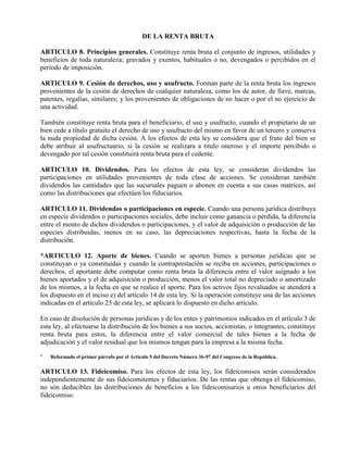 DE LA RENTA BRUTA
ARTICULO 8. Principios generales. Constituye renta bruta el conjunto de ingresos, utilidades y
beneficios de toda naturaleza; gravados y exentos, habituales o no, devengados o percibidos en el
período de imposición.
ARTICULO 9. Cesión de derechos, uso y usufructo. Forman parte de la renta bruta los ingresos
provenientes de la cesión de derechos de cualquier naturaleza, como los de autor, de llave, marcas,
patentes, regalías, similares; y los provenientes de obligaciones de no hacer o por el no ejercicio de
una actividad.
También constituye renta bruta para el beneficiario, el uso y usufructo, cuando el propietario de un
bien cede a título gratuito el derecho de uso y usufructo del mismo en favor de un tercero y conserva
la nuda propiedad de dicha cesión. A los efectos de esta ley se considera que el fruto del bien se
debe atribuir al usufructuario, si la cesión se realizara a titulo oneroso y el importe percibido o
devengado por tal cesión constituirá renta bruta para el cedente.
ARTICULO 10. Dividendos. Para los efectos de esta ley, se consideran dividendos las
participaciones en utilidades provenientes de toda clase de acciones. Se consideran también
dividendos las cantidades que las sucursales paguen o abonen en cuenta a sus casas matrices, así
como las distribuciones que efectúen los fiduciarios.
ARTICULO 11. Dividendos o participaciones en especie. Cuando una persona jurídica distribuya
en especie dividendos o participaciones sociales, debe incluir como ganancia o pérdida, la diferencia
entre el monto de dichos dividendos o participaciones, y el valor de adquisición o producción de las
especies distribuidas, menos en su caso, las depreciaciones respectivas, hasta la fecha de la
distribución.
*ARTICULO 12. Aporte de bienes. Cuando se aporten bienes a personas jurídicas que se
constituyan o ya constituidas y cuando la contraprestación se reciba en acciones, participaciones o
derechos, el aportante debe computar como renta bruta la diferencia entre el valor asignado a los
bienes aportados y el de adquisición o producción, menos el valor total no depreciado o amortizado
de los mismos, a la fecha en que se realice el aporte. Para los activos fijos revaluados se atenderá a
los dispuesto en el inciso e) del artículo 14 de esta ley. Si la operación constituye una de las acciones
indicadas en el artículo 25 de esta ley, se aplicará lo dispuesto en dicho artículo.
En caso de disolución de personas jurídicas y de los entes y patrimonios indicados en el artículo 3 de
esta ley, al efectuarse la distribución de los bienes a sus socios, accionistas, o integrantes, constituye
renta bruta para estos, la diferencia entre el valor comercial de tales bienes a la fecha de
adjudicación y el valor residual que los mismos tengan para la empresa a la misma fecha.
* Reformado el primer párrafo por el Artículo 5 del Decreto Número 36-97 del Congreso de la República.
ARTICULO 13. Fideicomiso. Para los efectos de esta ley, los fideicomisos serán considerados
independientemente de sus fideicomitentes y fiduciarios. De las rentas que obtenga el fideicomiso,
no son deducibles las distribuciones de beneficios a los fideicomisarios u otros beneficiarios del
fideicomiso.
 