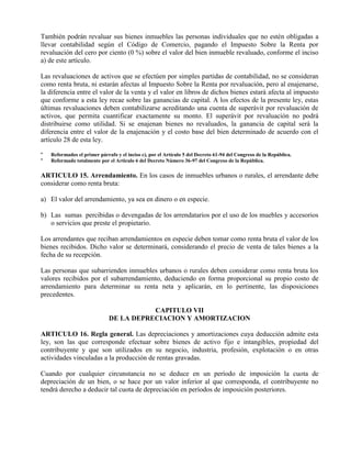 También podrán revaluar sus bienes inmuebles las personas individuales que no estén obligadas a
llevar contabilidad según el Código de Comercio, pagando el Impuesto Sobre la Renta por
revaluación del cero por ciento (0 %) sobre el valor del bien inmueble revaluado, conforme el inciso
a) de este artículo.
Las revaluaciones de activos que se efectúen por simples partidas de contabilidad, no se consideran
como renta bruta, ni estarán afectas al Impuesto Sobre la Renta por revaluación, pero al enajenarse,
la diferencia entre el valor de la venta y el valor en libros de dichos bienes estará afecta al impuesto
que conforme a esta ley recae sobre las ganancias de capital. A los efectos de la presente ley, estas
últimas revaluaciones deben contabilizarse acreditando una cuenta de superávit por revaluación de
activos, que permita cuantificar exactamente su monto. El superávit por revaluación no podrá
distribuirse como utilidad. Si se enajenan bienes no revaluados, la ganancia de capital será la
diferencia entre el valor de la enajenación y el costo base del bien determinado de acuerdo con el
artículo 28 de esta ley.
* Reformados el primer párrafo y el inciso c), por el Artículo 5 del Decreto 61-94 del Congreso de la República.
* Reformado totalmente por el Articulo 6 del Decreto Número 36-97 del Congreso de la República.
ARTICULO 15. Arrendamiento. En los casos de inmuebles urbanos o rurales, el arrendante debe
considerar como renta bruta:
a) El valor del arrendamiento, ya sea en dinero o en especie.
b) Las sumas percibidas o devengadas de los arrendatarios por el uso de los muebles y accesorios
o servicios que preste el propietario.
Los arrendantes que reciban arrendamientos en especie deben tomar como renta bruta el valor de los
bienes recibidos. Dicho valor se determinará, considerando el precio de venta de tales bienes a la
fecha de su recepción.
Las personas que subarrienden inmuebles urbanos o rurales deben considerar como renta bruta los
valores recibidos por el subarrendamiento, deduciendo en forma proporcional su propio costo de
arrendamiento para determinar su renta neta y aplicarán, en lo pertinente, las disposiciones
precedentes.
CAPITULO VII
DE LA DEPRECIACION Y AMORTIZACION
ARTICULO 16. Regla general. Las depreciaciones y amortizaciones cuya deducción admite esta
ley, son las que corresponde efectuar sobre bienes de activo fijo e intangibles, propiedad del
contribuyente y que son utilizados en su negocio, industria, profesión, explotación o en otras
actividades vinculadas a la producción de rentas gravadas.
Cuando por cualquier circunstancia no se deduce en un período de imposición la cuota de
depreciación de un bien, o se hace por un valor inferior al que corresponda, el contribuyente no
tendrá derecho a deducir tal cuota de depreciación en períodos de imposición posteriores.
 