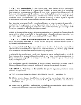 ARTICULO 17. Base de cálculo. El valor sobre el cual se calcula la depreciación es el de costo de
adquisición o de producción o de revaluación de los bienes y, en su caso, el de las mejoras
incorporadas con carácter permanente. El valor de costo incluye los gastos incurridos con motivo de
la compra, instalación y montaje de los bienes y otros similares, hasta ponerlos en condición de ser
usados. Sólo se admitirán depreciaciones y amortizaciones sobre el aumento en valores de activos
que fueren activos fijos depreciables y que se hubieren revaluado y se hubiera pagado el impuesto
correspondiente, de acuerdo con lo establecido en el artículo 14 de esta ley.
Para determinar la depreciación sobre bienes inmuebles estos se toman por su costo de adquisición o
construcción. En ningún caso se admite depreciación sobre el valor de la tierra. Cuando no se
precise el valor del edificio y mejoras, se presume salvo prueba en contrario, que éste es equivalente
al 70% del valor total del inmueble, incluyendo el terreno.
Cuando se efectúen mejoras a bienes depreciables, cualquiera sea el origen de su financiamiento, la
depreciación se calcula sobre el saldo no depreciado más el valor de las mejoras, y se considera para
sus efectos la parte pendiente de la nueva vida útil, establecida para el bien.
ARTICULO 18. Forma de calcular la depreciación. La depreciación se calcula anualmente,
previa determinación del período de vida útil del bien a depreciar, mediante la aplicación de los
porcentajes establecidos en esta ley.
En general, el cálculo de la depreciación se hará usando el método de línea recta, que consiste en
aplicar sobre el valor de adquisición o producción del bien a depreciar, el porcentaje fijo y constante
que corresponda, conforme las normas de este artículo y el siguiente.
A solicitud de los contribuyentes, cuando estos demuestren que no resulta adecuado el método de
línea recta, debido a las características, intensidad de uso y otras condiciones especiales de los
bienes amortizables empleados en el negocio o actividad, la Dirección puede autorizar otros
métodos de depreciación.
Una vez adoptado o autorizado un método de depreciación para determinada categoría o grupo de
bienes, regirá para el futuro y no puede cambiarse sin autorización previa de la Dirección.
*ARTICULO 19. Porcentajes de depreciación. Se fijan los siguientes porcentajes anuales
máximos de depreciación:
a) Edificios, construcciones e instalaciones adheridas a los inmuebles y sus mejoras. 5%
b) Árboles, arbustos, frutales, otros árboles y especies vegetales que produzcan frutos o productos
que generen rentas gravadas, con inclusión de los gastos capitalizables para formar las
plantaciones. 15%
c) Instalaciones no adheridas a los inmuebles; mobiliario y equipo de oficina; buques - tanques,
barcos y material ferroviario marítimo fluvial o lacustre. 20%
 