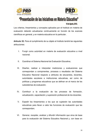 16
Los criterios, lineamientos y conceptos aplicados por el Instituto en materia de
evaluación deberán actualizarse continuamente en función de los avances
científicos en general, y en materia educativa en lo particular.
Artículo 32. Para el cumplimiento de su objeto el Instituto tendrá las siguientes
atribuciones:
I. Fungir como autoridad en materia de evaluación educativa a nivel
nacional;
II. Coordinar el Sistema Nacional de Evaluación Educativa;
III. Diseñar, realizar e interpretar mediciones y evaluaciones que
correspondan a componentes, procesos o resultados del Sistema
Educativo Nacional respecto a atributos de educandos, docentes,
autoridades escolares e instituciones educativas, así como de
políticas y programas educativos que se definan en el marco de los
subsistemas de evaluación;
IV. Contribuir a la evaluación de los procesos de formación,
actualización, capacitación y superación profesional de los docentes;
V. Expedir los lineamientos a los que se sujetarán las autoridades
educativas para llevar a cabo las funciones de evaluación que les
correspondan;
VI. Generar, recopilar, analizar y difundir información que sirva de base
para la evaluación del Sistema Educativo Nacional y, con base en
 