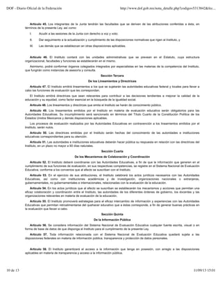 Artículo 45. Los integrantes de la Junta tendrán las facultades que se deriven de las atribuciones conferidas a ésta, en
términos de la presente Ley, así como:
I. Acudir a las sesiones de la Junta con derecho a voz y voto;
II. Dar seguimiento a la actualización y cumplimiento de las disposiciones normativas que rigen al Instituto, y
III. Las demás que se establezcan en otras disposiciones aplicables.
Artículo 46. El Instituto contará con las unidades administrativas que se prevean en el Estatuto, cuya estructura
organizacional, facultades y funciones se establecerán en el mismo.
Asimismo, podrá conformar órganos colegiados integrados por especialistas en las materias de la competencia del Instituto,
que fungirán como instancias de asesoría y consulta.
Sección Tercera
De los Lineamientos y Directrices
Artículo 47. El Instituto emitirá lineamientos a los que se sujetarán las autoridades educativas federal y locales para llevar a
cabo las funciones de evaluación que les correspondan.
El Instituto emitirá directrices que sean relevantes para contribuir a las decisiones tendientes a mejorar la calidad de la
educación y su equidad, como factor esencial en la búsqueda de la igualdad social.
Artículo 48. Los lineamientos y directrices que emita el Instituto se harán de conocimiento público.
Artículo 49. Los lineamientos emitidos por el Instituto en materia de evaluación educativa serán obligatorios para las
Autoridades Educativas. Su incumplimiento será sancionado en términos del Título Cuarto de la Constitución Política de los
Estados Unidos Mexicanos y demás disposiciones aplicables.
Los procesos de evaluación realizados por las Autoridades Educativas en contravención a los lineamientos emitidos por el
Instituto, serán nulos.
Artículo 50. Las directrices emitidas por el Instituto serán hechas del conocimiento de las autoridades e instituciones
educativas correspondientes para su atención.
Artículo 51. Las autoridades e instituciones educativas deberán hacer pública su respuesta en relación con las directrices del
Instituto, en un plazo no mayor a 60 días naturales.
Sección Cuarta
De los Mecanismos de Colaboración y Coordinación
Artículo 52. El Instituto deberá coordinarse con las Autoridades Educativas, a fin de que la información que generen en el
cumplimiento de sus funciones de evaluación, en sus respectivas competencias, se registre en el Sistema Nacional de Evaluación
Educativa, conforme a los convenios que al efecto se suscriban con el Instituto.
Artículo 53. En el ejercicio de sus atribuciones, el Instituto celebrará los actos jurídicos necesarios con las Autoridades
Educativas, así como con instituciones académicas y de investigación, organizaciones nacionales o extranjeras,
gubernamentales, no gubernamentales e internacionales, relacionadas con la evaluación de la educación.
Artículo 54. En los actos jurídicos que al efecto se suscriban se establecerán los mecanismos y acciones que permitan una
eficaz colaboración y coordinación entre el Instituto, las autoridades de los diferentes órdenes de gobierno, los docentes y las
organizaciones relevantes en materia de evaluación de la educación.
Artículo 55. El Instituto promoverá estrategias para el eficaz intercambio de información y experiencias con las Autoridades
Educativas que permitan retroalimentarse del quehacer educativo que a éstas corresponde, a fin de generar buenas prácticas en
la evaluación que llevan a cabo.
Sección Quinta
De la Información Pública
Artículo 56. Se considera información del Sistema Nacional de Evaluación Educativa cualquier fuente escrita, visual o en
forma de base de datos de que disponga el Instituto para el cumplimiento de la presente Ley.
Artículo 57. Toda información relacionada con el Sistema Nacional de Evaluación Educativa quedará sujeta a las
disposiciones federales en materia de información pública, transparencia y protección de datos personales.
Artículo 58. El Instituto garantizará el acceso a la información que tenga en posesión, con arreglo a las disposiciones
aplicables en materia de transparencia y acceso a la información pública.
DOF - Diario Oﬁcial de la Federación http://www.dof.gob.mx/nota_detalle.php?codigo=5313842&fec...
10 de 13 11/09/13 15:01
 