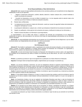 De las Responsabilidades y Faltas Administrativas
Artículo 65. Serán causas de responsabilidad administrativa de los servidores públicos por incumplimiento de las obligaciones
establecidas en esta Ley las siguientes:
I. Negarse a proporcionar información, ocultarla, alterarla, destruirla o realizar cualquier acto u omisión tendientes a
impedir los procesos de evaluación;
II. Incumplir los lineamientos a los que se refiere la presente Ley, o no dar respuesta sobre la atención dada a las
directrices que emita el Instituto en materia de evaluación educativa;
III. Revelar datos confidenciales;
IV. La inobservancia de la reserva en materia de información, cuando por causas de seguridad hubiese sido declarada de
divulgación restringida por la Junta;
V. La participación deliberada en cualquier acto u omisión que entorpezca el desarrollo de los procesos de evaluación;
VI. Impedir, sin justificación, el libre ejercicio de los derechos de acceso y rectificación de datos por los informantes, y
VII. Impedir el acceso del público a la información a que tenga derecho.
La responsabilidad a que se refiere este artículo o cualquiera otra derivada del incumplimiento de las obligaciones
establecidas en esta Ley, será sancionada en los términos de las leyes de responsabilidades administrativas de los servidores
públicos aplicables.
Artículo 66. Las responsabilidades administrativas que se generen por el incumplimiento de las obligaciones a que se refiere
el artículo anterior, son independientes de las del orden civil o penal que procedan.
CAPÍTULO V
De la Participación Social
Artículo 67. Para facilitar la participación activa y equilibrada de los actores del proceso educativo y de los sectores social,
público y privado, el Instituto establecerá un Consejo Social Consultivo de Evaluación de la Educación. Su organización y
funcionamiento se sujetará a las disposiciones que establezca el Estatuto.
Artículo 68. La función del Consejo Social Consultivo de Evaluación de la Educación es conocer, opinar y dar seguimiento a
los resultados de las evaluaciones que realice el Instituto, las directrices que de ellas deriven, así como a las acciones de su
difusión.
TRANSITORIOS
Primero. La presente Ley entrará en vigor al día siguiente de su publicación en el Diario Oficial de la Federación.
Segundo. Se derogan todas las disposiciones legales y reglamentarias que se opongan a la presente Ley.
Tercero.- Los recursos materiales y financieros, así como los trabajadores adscritos al organismo descentralizado, Instituto
Nacional para la Evaluación de la Educación, pasan a formar parte del organismo público autónomo creado por el Decreto por el
que se reforman los artículos 3o. en sus fracciones III, VII y VIII; y 73, fracción XXV, y se adiciona un párrafo tercero, un inciso d)
al párrafo segundo de la fracción II y una fracción IX al artículo 3o. de la Constitución Política de los Estados Unidos Mexicanos.
Cuarto. El personal que preste sus servicios en el Instituto a la entrada en vigor de la presente Ley, conservará sus derechos
en el nuevo organismo creado por este ordenamiento.
Quinto. La Junta deberá expedir el Estatuto en un plazo no mayor de noventa días contados a partir de la entrada en vigor de
la presente Ley. En tanto se expida el citado Estatuto continuará aplicándose la normativa vigente, en lo que no se oponga a la
presente Ley.
Sexto. Los lineamientos iniciales a los que se sujetarán las Autoridades Educativas para llevar a cabo las funciones de
evaluación que les correspondan dentro del proceso, deberán ser expedidos por el Instituto en un plazo no mayor a 120 días, a
partir de la entrada en vigor de la presente Ley. En lo sucesivo, la expedición de lineamientos se llevará a cabo conforme a la
programación que establezca el Instituto en coordinación con la Secretaría y las autoridades educativas, en su caso.
Séptimo. En el supuesto de que existan asuntos que se encuentren en trámite o pendientes de resolución en el Órgano
Interno de Control del Instituto Nacional para la Evaluación de la Educación a la fecha de entrada en vigor de la presente Ley,
deberán ser concluidos por la Contraloría Interna del Instituto, aplicando lo dispuesto en la Ley Federal de Responsabilidades
Administrativas de los Servidores Públicos y demás ordenamientos legales aplicables.
Los procesos de evaluación que hayan iniciado previamente a la entrada en vigor de esta Ley se concluirán en los términos
que apruebe la Junta.
DOF - Diario Oﬁcial de la Federación http://www.dof.gob.mx/nota_detalle.php?codigo=5313842&fec...
12 de 13 11/09/13 15:01
 