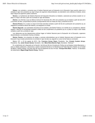 Octavo. Los contratos y convenios que el Instituto Nacional para la Evaluación de la Educación haya suscrito antes de la
entrada en vigor de la presente Ley, bajo la figura de organismo descentralizado, se entenderán como referidos al Instituto, ahora
bajo la figura de organismo público autónomo.
Noveno. La Conferencia del Sistema Nacional de Evaluación Educativa se instalará y sesionará por primera ocasión en un
plazo no mayor a 60 días a partir de la entrada en vigor del Estatuto.
Décimo. Los informes a que se refiere el artículo 44, fracciones XII y XIII, de la presente Ley se rendirán a partir del año 2014
y el primero de ellos, comprenderá el periodo correspondiente entre los meses de mayo y diciembre de 2013.
Décimo Primero. En un plazo no mayor de 30 días naturales contados a partir del día de la publicación de la presente Ley, se
integrará la Contraloría Interna del Instituto y se designará a su titular.
Décimo Segundo. Las autoridades educativas de los estados y del Distrito Federal, en el ámbito de su competencia, deberán
expedir o reformar la normatividad necesaria a efecto de dar cumplimiento a la presente Ley en un plazo no mayor a seis meses
contados a partir de su entrada en vigor.
Las referencias que las disposiciones jurídicas hagan al Instituto Nacional para la Evaluación de la Educación, organismo
descentralizado, se entenderán hechas al Instituto.
Décimo Tercero. Los proyectos de trabajo y acciones administrativas que el Instituto Nacional para la Evaluación de la
Educación haya iniciado previamente a la entrada en vigor de esta Ley, seguirán su curso normal hasta su conclusión.
México, D.F., a 23 de agosto de 2013.- Dip. Francisco Arroyo Vieyra, Presidente.- Sen. Ernesto Cordero Arroyo,
Presidente.- Dip. Javier Orozco Gomez, Secretario.- Sen. María Elena Barrera Tapia, Secretaria.- Rúbricas."
En cumplimiento de lo dispuesto por la fracción I del Artículo 89 de la Constitución Política de los Estados Unidos Mexicanos, y
para su debida publicación y observancia, expido el presente Decreto en la Residencia del Poder Ejecutivo Federal, en la Ciudad
de México, Distrito Federal, a los diez días del mes de septiembre de dos mil trece.- Enrique Peña Nieto.- Rúbrica.- El Secretario
de Gobernación, Miguel Ángel Osorio Chong.- Rúbrica.
DOF - Diario Oﬁcial de la Federación http://www.dof.gob.mx/nota_detalle.php?codigo=5313842&fec...
13 de 13 11/09/13 15:01
 