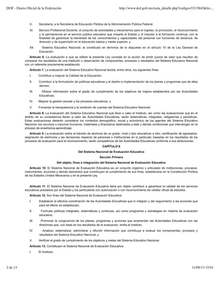 X. Secretaría, a la Secretaría de Educación Pública de la Administración Pública Federal;
XI. Servicio Profesional Docente, al conjunto de actividades y mecanismos para el ingreso, la promoción, el reconocimiento
y la permanencia en el servicio público educativo que imparta el Estado y el impulso a la formación continua, con la
finalidad de garantizar la idoneidad de los conocimientos y capacidades del personal con funciones de docencia, de
dirección y de supervisión en la educación básica y media superior, y
XII. Sistema Educativo Nacional, al constituido en términos de lo dispuesto en el artículo 10 de la Ley General de
Educación.
Artículo 6. La evaluación a que se refiere la presente Ley consiste en la acción de emitir juicios de valor que resultan de
comparar los resultados de una medición u observación de componentes, procesos o resultados del Sistema Educativo Nacional
con un referente previamente establecido.
Artículo 7. La evaluación del Sistema Educativo Nacional tendrá, entre otros, los siguientes fines:
I. Contribuir a mejorar la Calidad de la Educación;
II. Contribuir a la formulación de políticas educativas y el diseño e implementación de los planes y programas que de ellas
deriven;
III. Ofrecer información sobre el grado de cumplimiento de los objetivos de mejora establecidos por las Autoridades
Educativas;
IV. Mejorar la gestión escolar y los procesos educativos, y
V. Fomentar la transparencia y la rendición de cuentas del Sistema Educativo Nacional.
Artículo 8. La evaluación del Sistema Educativo Nacional que lleve a cabo el Instituto, así como las evaluaciones que en el
ámbito de su competencia lleven a cabo las Autoridades Educativas, serán sistemáticas, integrales, obligatorias y periódicas.
Estas evaluaciones deberán considerar los contextos demográfico, social y económico de los agentes del Sistema Educativo
Nacional, los recursos o insumos humanos, materiales y financieros destinados a éste y demás condiciones que intervengan en el
proceso de enseñanza-aprendizaje.
Artículo 9. La evaluación sobre el tránsito de alumnos de un grado, nivel o tipo educativos a otro, certificación de egresados,
asignación de estímulos y las decisiones respecto de personas o instituciones en lo particular, basadas en los resultados de los
procesos de evaluación para el reconocimiento, serán competencia de las Autoridades Educativas conforme a sus atribuciones.
CAPÍTULO II
Del Sistema Nacional de Evaluación Educativa
Sección Primera
Del objeto, fines e integración del Sistema Nacional de Evaluación Educativa
Artículo 10. El Sistema Nacional de Evaluación Educativa es un conjunto orgánico y articulado de instituciones, procesos,
instrumentos, acciones y demás elementos que contribuyen al cumplimiento de sus fines, establecidos en la Constitución Política
de los Estados Unidos Mexicanos y en la presente Ley.
Artículo 11. El Sistema Nacional de Evaluación Educativa tiene por objeto contribuir a garantizar la calidad de los servicios
educativos prestados por el Estado y los particulares con autorización o con reconocimiento de validez oficial de estudios.
Artículo 12. Son fines del Sistema Nacional de Evaluación Educativa:
I. Establecer la efectiva coordinación de las Autoridades Educativas que lo integran y dar seguimiento a las acciones que
para tal efecto se establezcan;
II. Formular políticas integrales, sistemáticas y continuas, así como programas y estrategias en materia de evaluación
educativa;
III. Promover la congruencia de los planes, programas y acciones que emprendan las Autoridades Educativas con las
directrices que, con base en los resultados de la evaluación, emita el Instituto;
IV. Analizar, sistematizar, administrar y difundir información que contribuya a evaluar los componentes, procesos y
resultados del Sistema Educativo Nacional, y
V. Verificar el grado de cumplimiento de los objetivos y metas del Sistema Educativo Nacional.
Artículo 13. Constituyen el Sistema Nacional de Evaluación Educativa:
I. El Instituto;
DOF - Diario Oﬁcial de la Federación http://www.dof.gob.mx/nota_detalle.php?codigo=5313842&fec...
2 de 13 11/09/13 15:01
 