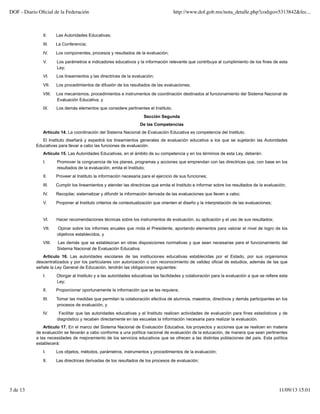 II. Las Autoridades Educativas;
III. La Conferencia;
IV. Los componentes, procesos y resultados de la evaluación;
V. Los parámetros e indicadores educativos y la información relevante que contribuya al cumplimiento de los fines de esta
Ley;
VI. Los lineamientos y las directrices de la evaluación;
VII. Los procedimientos de difusión de los resultados de las evaluaciones;
VIII. Los mecanismos, procedimientos e instrumentos de coordinación destinados al funcionamiento del Sistema Nacional de
Evaluación Educativa, y
IX. Los demás elementos que considere pertinentes el Instituto.
Sección Segunda
De las Competencias
Artículo 14. La coordinación del Sistema Nacional de Evaluación Educativa es competencia del Instituto.
El Instituto diseñará y expedirá los lineamientos generales de evaluación educativa a los que se sujetarán las Autoridades
Educativas para llevar a cabo las funciones de evaluación.
Artículo 15. Las Autoridades Educativas, en el ámbito de su competencia y en los términos de esta Ley, deberán:
I. Promover la congruencia de los planes, programas y acciones que emprendan con las directrices que, con base en los
resultados de la evaluación, emita el Instituto;
II. Proveer al Instituto la información necesaria para el ejercicio de sus funciones;
III. Cumplir los lineamientos y atender las directrices que emita el Instituto e informar sobre los resultados de la evaluación;
IV. Recopilar, sistematizar y difundir la información derivada de las evaluaciones que lleven a cabo;
V. Proponer al Instituto criterios de contextualización que orienten el diseño y la interpretación de las evaluaciones;
VI. Hacer recomendaciones técnicas sobre los instrumentos de evaluación, su aplicación y el uso de sus resultados;
VII. Opinar sobre los informes anuales que rinda el Presidente, aportando elementos para valorar el nivel de logro de los
objetivos establecidos, y
VIII. Las demás que se establezcan en otras disposiciones normativas y que sean necesarias para el funcionamiento del
Sistema Nacional de Evaluación Educativa.
Artículo 16. Las autoridades escolares de las instituciones educativas establecidas por el Estado, por sus organismos
descentralizados y por los particulares con autorización o con reconocimiento de validez oficial de estudios, además de las que
señale la Ley General de Educación, tendrán las obligaciones siguientes:
I. Otorgar al Instituto y a las autoridades educativas las facilidades y colaboración para la evaluación a que se refiere esta
Ley;
II. Proporcionar oportunamente la información que se les requiera;
III. Tomar las medidas que permitan la colaboración efectiva de alumnos, maestros, directivos y demás participantes en los
procesos de evaluación, y
IV. Facilitar que las autoridades educativas y el Instituto realicen actividades de evaluación para fines estadísticos y de
diagnóstico y recaben directamente en las escuelas la información necesaria para realizar la evaluación.
Artículo 17. En el marco del Sistema Nacional de Evaluación Educativa, los proyectos y acciones que se realicen en materia
de evaluación se llevarán a cabo conforme a una política nacional de evaluación de la educación, de manera que sean pertinentes
a las necesidades de mejoramiento de los servicios educativos que se ofrecen a las distintas poblaciones del país. Esta política
establecerá:
I. Los objetos, métodos, parámetros, instrumentos y procedimientos de la evaluación;
II. Las directrices derivadas de los resultados de los procesos de evaluación;
DOF - Diario Oﬁcial de la Federación http://www.dof.gob.mx/nota_detalle.php?codigo=5313842&fec...
3 de 13 11/09/13 15:01
 