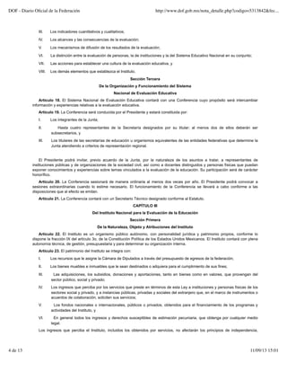 III. Los indicadores cuantitativos y cualitativos;
IV. Los alcances y las consecuencias de la evaluación;
V. Los mecanismos de difusión de los resultados de la evaluación;
VI. La distinción entre la evaluación de personas, la de instituciones y la del Sistema Educativo Nacional en su conjunto;
VII. Las acciones para establecer una cultura de la evaluación educativa, y
VIII. Los demás elementos que establezca el Instituto.
Sección Tercera
De la Organización y Funcionamiento del Sistema
Nacional de Evaluación Educativa
Artículo 18. El Sistema Nacional de Evaluación Educativa contará con una Conferencia cuyo propósito será intercambiar
información y experiencias relativas a la evaluación educativa.
Artículo 19. La Conferencia será conducida por el Presidente y estará constituida por:
I. Los integrantes de la Junta;
II. Hasta cuatro representantes de la Secretaría designados por su titular; al menos dos de ellos deberán ser
subsecretarios, y
III. Los titulares de las secretarías de educación u organismos equivalentes de las entidades federativas que determine la
Junta atendiendo a criterios de representación regional.
El Presidente podrá invitar, previo acuerdo de la Junta, por la naturaleza de los asuntos a tratar, a representantes de
instituciones públicas y de organizaciones de la sociedad civil, así como a docentes distinguidos y personas físicas que puedan
exponer conocimientos y experiencias sobre temas vinculados a la evaluación de la educación. Su participación será de carácter
honorífico.
Artículo 20. La Conferencia sesionará de manera ordinaria al menos dos veces por año. El Presidente podrá convocar a
sesiones extraordinarias cuando lo estime necesario. El funcionamiento de la Conferencia se llevará a cabo conforme a las
disposiciones que al efecto se emitan.
Artículo 21. La Conferencia contará con un Secretario Técnico designado conforme al Estatuto.
CAPÍTULO III
Del Instituto Nacional para la Evaluación de la Educación
Sección Primera
De la Naturaleza, Objeto y Atribuciones del Instituto
Artículo 22. El Instituto es un organismo público autónomo, con personalidad jurídica y patrimonio propios, conforme lo
dispone la fracción IX del artículo 3o. de la Constitución Política de los Estados Unidos Mexicanos. El Instituto contará con plena
autonomía técnica, de gestión, presupuestaria y para determinar su organización interna.
Artículo 23. El patrimonio del Instituto se integra con:
I. Los recursos que le asigne la Cámara de Diputados a través del presupuesto de egresos de la federación;
II. Los bienes muebles e inmuebles que le sean destinados o adquiera para el cumplimiento de sus fines;
III. Las adquisiciones, los subsidios, donaciones y aportaciones, tanto en bienes como en valores, que provengan del
sector público, social y privado;
IV. Los ingresos que perciba por los servicios que preste en términos de esta Ley a instituciones y personas físicas de los
sectores social y privado, y a instancias públicas, privadas y sociales del extranjero que, en el marco de instrumentos o
acuerdos de colaboración, soliciten sus servicios;
V. Los fondos nacionales o internacionales, públicos o privados, obtenidos para el financiamiento de los programas y
actividades del Instituto, y
VI. En general todos los ingresos y derechos susceptibles de estimación pecuniaria, que obtenga por cualquier medio
legal.
Los ingresos que perciba el Instituto, incluidos los obtenidos por servicios, no afectarán los principios de independencia,
DOF - Diario Oﬁcial de la Federación http://www.dof.gob.mx/nota_detalle.php?codigo=5313842&fec...
4 de 13 11/09/13 15:01
 