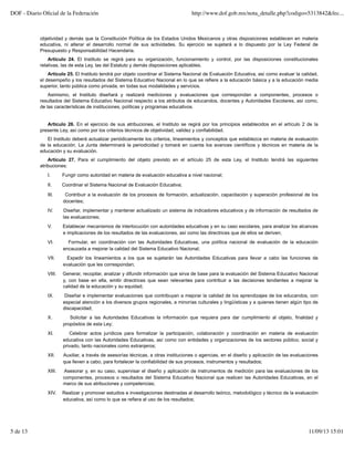 objetividad y demás que la Constitución Política de los Estados Unidos Mexicanos y otras disposiciones establecen en materia
educativa, ni alterar el desarrollo normal de sus actividades. Su ejercicio se sujetará a lo dispuesto por la Ley Federal de
Presupuesto y Responsabilidad Hacendaria.
Artículo 24. El Instituto se regirá para su organización, funcionamiento y control, por las disposiciones constitucionales
relativas, las de esta Ley, las del Estatuto y demás disposiciones aplicables.
Artículo 25. El Instituto tendrá por objeto coordinar el Sistema Nacional de Evaluación Educativa, así como evaluar la calidad,
el desempeño y los resultados del Sistema Educativo Nacional en lo que se refiere a la educación básica y a la educación media
superior, tanto pública como privada, en todas sus modalidades y servicios.
Asimismo, el Instituto diseñará y realizará mediciones y evaluaciones que correspondan a componentes, procesos o
resultados del Sistema Educativo Nacional respecto a los atributos de educandos, docentes y Autoridades Escolares, así como,
de las características de instituciones, políticas y programas educativos.
Artículo 26. En el ejercicio de sus atribuciones, el Instituto se regirá por los principios establecidos en el artículo 2 de la
presente Ley, así como por los criterios técnicos de objetividad, validez y confiabilidad.
El Instituto deberá actualizar periódicamente los criterios, lineamientos y conceptos que establezca en materia de evaluación
de la educación. La Junta determinará la periodicidad y tomará en cuenta los avances científicos y técnicos en materia de la
educación y su evaluación.
Artículo 27. Para el cumplimiento del objeto previsto en el artículo 25 de esta Ley, el Instituto tendrá las siguientes
atribuciones:
I. Fungir como autoridad en materia de evaluación educativa a nivel nacional;
II. Coordinar el Sistema Nacional de Evaluación Educativa;
III. Contribuir a la evaluación de los procesos de formación, actualización, capacitación y superación profesional de los
docentes;
IV. Diseñar, implementar y mantener actualizado un sistema de indicadores educativos y de información de resultados de
las evaluaciones;
V. Establecer mecanismos de interlocución con autoridades educativas y en su caso escolares, para analizar los alcances
e implicaciones de los resultados de las evaluaciones, así como las directrices que de ellos se deriven;
VI. Formular, en coordinación con las Autoridades Educativas, una política nacional de evaluación de la educación
encauzada a mejorar la calidad del Sistema Educativo Nacional;
VII. Expedir los lineamientos a los que se sujetarán las Autoridades Educativas para llevar a cabo las funciones de
evaluación que les correspondan;
VIII. Generar, recopilar, analizar y difundir información que sirva de base para la evaluación del Sistema Educativo Nacional
y, con base en ella, emitir directrices que sean relevantes para contribuir a las decisiones tendientes a mejorar la
calidad de la educación y su equidad;
IX. Diseñar e implementar evaluaciones que contribuyan a mejorar la calidad de los aprendizajes de los educandos, con
especial atención a los diversos grupos regionales, a minorías culturales y lingüísticas y a quienes tienen algún tipo de
discapacidad;
X. Solicitar a las Autoridades Educativas la información que requiera para dar cumplimiento al objeto, finalidad y
propósitos de esta Ley;
XI. Celebrar actos jurídicos para formalizar la participación, colaboración y coordinación en materia de evaluación
educativa con las Autoridades Educativas, así como con entidades y organizaciones de los sectores público, social y
privado, tanto nacionales como extranjeros;
XII. Auxiliar, a través de asesorías técnicas, a otras instituciones o agencias, en el diseño y aplicación de las evaluaciones
que lleven a cabo, para fortalecer la confiabilidad de sus procesos, instrumentos y resultados;
XIII. Asesorar y, en su caso, supervisar el diseño y aplicación de instrumentos de medición para las evaluaciones de los
componentes, procesos o resultados del Sistema Educativo Nacional que realicen las Autoridades Educativas, en el
marco de sus atribuciones y competencias;
XIV. Realizar y promover estudios e investigaciones destinadas al desarrollo teórico, metodológico y técnico de la evaluación
educativa, así como lo que se refiera al uso de los resultados;
DOF - Diario Oﬁcial de la Federación http://www.dof.gob.mx/nota_detalle.php?codigo=5313842&fec...
5 de 13 11/09/13 15:01
 