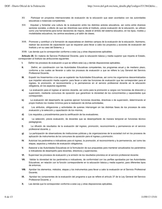 XV. Participar en proyectos internacionales de evaluación de la educación que sean acordados con las autoridades
educativas o instancias competentes;
XVI. Impulsar y fomentar una cultura de la evaluación entre los distintos actores educativos, así como entre diversos
sectores sociales, a efecto de que las directrices que emita el Instituto, previa evaluación de la educación, se utilicen
como una herramienta para tomar decisiones de mejora, desde el ámbito del sistema educativo, en los tipos, niveles y
modalidades educativos, los centros escolares y el salón de clases;
XVII. Promover y contribuir a la formación de especialistas en distintos campos de la evaluación de la educación. Asimismo,
realizar las acciones de capacitación que se requieran para llevar a cabo los proyectos y acciones de evaluación del
Instituto y en su caso del Sistema, y
XVIII. Las demás que le correspondan conforme a esta Ley y otras disposiciones aplicables.
Artículo 28. En materia de Servicio Profesional Docente, para la educación básica y media superior que imparta el Estado,
corresponden al Instituto las atribuciones siguientes:
I. Definir los procesos de evaluación a que se refiere esta Ley y demás disposiciones aplicables;
II. Definir, en coordinación con las Autoridades Educativas competentes, los programas anual y de mediano plazo,
conforme a los cuales se llevarán a cabo los procesos de evaluación a que se refiere la Ley General del Servicio
Profesional Docente;
III. Expedir los lineamientos a los que se sujetarán las Autoridades Educativas, así como los organismos descentralizados
que imparten educación media superior, para llevar a cabo las funciones de evaluación que les corresponden para el
ingreso, la promoción, el reconocimiento y la permanencia en el servicio profesional docente en la educación
obligatoria, en los aspectos siguientes:
a) La evaluación para el ingreso al servicio docente, así como para la promoción a cargos con funciones de dirección y
supervisión, mediante concursos de oposición que garanticen la idoneidad de los conocimientos y capacidades que
correspondan;
b) La evaluación del desempeño de quienes ejercen funciones docentes, directivas o de supervisión, determinando el
propio Instituto los niveles mínimos para la realización de dichas actividades;
c) Los atributos, obligaciones y actividades de quienes intervengan en las distintas fases de los procesos de esta
evaluación y la selección y capacitación de los mismos;
d) Los requisitos y procedimientos para la certificación de los evaluadores;
e) La selección, previa evaluación, de docentes que se desempeñarán de manera temporal en funciones técnico
pedagógicas;
f) La difusión de resultados de la evaluación del ingreso, promoción, reconocimiento y permanencia en el servicio
profesional docente, y
g) La participación de observadores de instituciones públicas y de organizaciones de la sociedad civil en los procesos de
aplicación de instrumentos de los concursos de oposición para el ingreso y promoción;
IV. Autorizar los parámetros e indicadores para el ingreso, la promoción, el reconocimiento y la permanencia, así como las
etapas, aspectos y métodos de evaluación obligatorios;
V. Asesorar a las Autoridades Educativas en la formulación de sus propuestas para mantener actualizados los parámetros
e indicadores de desempeño para docentes, directivos y supervisores;
VI. Supervisar los procesos de evaluación y la emisión de los resultados previstos en el servicio profesional docente;
VII. Validar la idoneidad de los parámetros e indicadores, de conformidad con los perfiles aprobados por las Autoridades
Educativas, en relación con la función correspondiente en la educación básica y media superior, para diferentes tipos
de entornos;
VIII. Aprobar los elementos, métodos, etapas y los instrumentos para llevar a cabo la evaluación en el Servicio Profesional
Docente;
IX. Aprobar los componentes de la evaluación del programa a que se refiere el artículo 37 de la Ley General del Servicio
Profesional Docente, y
X. Las demás que le correspondan conforme a esta Ley y otras disposiciones aplicables.
DOF - Diario Oﬁcial de la Federación http://www.dof.gob.mx/nota_detalle.php?codigo=5313842&fec...
6 de 13 11/09/13 15:01
 