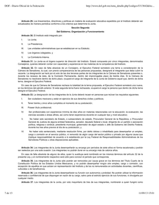 Artículo 29. Los lineamientos, directrices y políticas en materia de evaluación educativa expedidos por el Instituto deberán ser
actualizados de manera periódica conforme a los criterios que determine la Junta.
Sección Segunda
Del Gobierno, Organización y Funcionamiento
Artículo 30. El Instituto está integrado por:
I. La Junta;
II. La Presidencia;
III. Las unidades administrativas que se establezcan en su Estatuto;
IV. Los órganos colegiados, y
V. La Contraloría Interna.
Artículo 31. La Junta es el órgano superior de dirección del Instituto. Estará compuesta por cinco integrantes, denominados
Consejeros, quienes deberán contar con capacidad y experiencia en las materias de la competencia del Instituto.
Artículo 32. En caso de falta absoluta de un Consejero, el Ejecutivo Federal someterá una terna a consideración de la
Cámara de Senadores, la cual, con previa comparecencia de las personas propuestas, designará al integrante que deba cubrir la
vacante. La designación se hará por el voto de las dos terceras partes de los integrantes de la Cámara de Senadores presentes o,
durante los recesos de ésta, de la Comisión Permanente, dentro del improrrogable plazo de treinta días. Si la Cámara de
Senadores no resolviere dentro de dicho plazo, ocupará el cargo de integrante de la Junta de Gobierno aquel que, dentro de dicha
terna, designe el Ejecutivo Federal.
En caso de que la Cámara de Senadores rechace la totalidad de la terna propuesta, el Ejecutivo Federal someterá una nueva,
en los términos del párrafo anterior. Si esta segunda terna fuera rechazada, ocupará el cargo la persona que dentro de dicha terna
designe el Ejecutivo Federal.
Artículo 33. La designación de los integrantes de la Junta deberá recaer en personas que reúnan los requisitos siguientes:
I. Ser ciudadano mexicano y estar en ejercicio de sus derechos civiles y políticos;
II. Tener treinta y cinco años cumplidos al momento de su postulación;
III. Poseer título profesional;
IV. Ser profesionales con experiencia mínima de diez años en materias relacionadas con la educación, la evaluación, las
ciencias sociales o áreas afines, así como tener experiencia docente en cualquier tipo y nivel educativo;
V. No haber sido secretario de Estado, o subsecretario de estado, Procurador General de la República, o Procurador
General de Justicia de alguna entidad federativa, senador, diputado federal o local, dirigente de un partido o asociación
política, religiosa o sindical, presidente municipal, gobernador de algún estado o Jefe de Gobierno del Distrito Federal,
durante los tres años previos al día de su postulación, y
VI. No haber sido sentenciado, mediante resolución firme, por delito doloso o inhabilitado para desempeñar un empleo,
cargo o comisión en el servicio público, ni removido de algún cargo del sector público o privado por alguna causa que
implique responsabilidad de acuerdo a lo establecido por la Ley Federal de Responsabilidades Administrativas de los
Servidores Públicos u otras disposiciones aplicables.
Artículo 34. Los integrantes de la Junta desempeñarán su encargo por períodos de siete años en forma escalonada y podrán
ser reelectos por una sola ocasión. Los integrantes no podrán durar en su encargo más de catorce años.
En caso de falta absoluta de alguno de ellos, quien lo sustituya será nombrado en los mismos términos del artículo 32 de la
presente Ley, y el nombramiento respectivo será sólo para concluir el periodo que corresponda.
Artículo 35. Los integrantes de la Junta sólo podrán ser removidos por causa grave en los términos del Título Cuarto de la
Constitución Política de los Estados Unidos Mexicanos, y no podrán desempeñar ningún otro empleo, cargo o comisión, con
excepción de aquéllos en que actúen en representación del Instituto y de los no remunerados en actividades docentes, científicas,
culturales o de beneficencia.
Artículo 36. Los integrantes de la Junta desempeñarán su función con autonomía y probidad. No podrán utilizar la información
reservada o confidencial de que dispongan en razón de su cargo, salvo para el estricto ejercicio de sus funciones, ni divulgarla por
cualquier medio.
Artículo 37. Los integrantes de la Junta, por voto mayoritario de tres de sus integrantes, nombrarán a quien fungirá como
DOF - Diario Oﬁcial de la Federación http://www.dof.gob.mx/nota_detalle.php?codigo=5313842&fec...
7 de 13 11/09/13 15:01
 