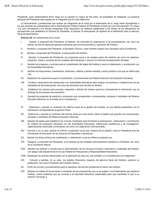 Presidente, quien desempeñará dicho cargo por un periodo no mayor de tres años, sin posibilidad de reelegirse. La ausencia
temporal del Presidente será suplida por el integrante que la Junta determine.
La remuneración y prestaciones que reciban los integrantes de la Junta por el desempeño de su cargo serán equivalentes a
las que perciban los subsecretarios de la Administración Pública Federal. El Presidente contará con una remuneración 7% mayor
a la que corresponda a los demás integrantes. Esta disposición se realizará sujetándose a los límites de los tabuladores de
percepciones que establezca la Cámara de Diputados, al aprobar el presupuesto de egresos de la federación para el ejercicio
fiscal correspondiente.
Artículo 38. Son atribuciones de la Junta:
I. Expedir, a propuesta del Presidente, el Estatuto, los manuales de organización y de procedimientos, así como las
demás normas de aplicación general necesarias para el funcionamiento y operación del Instituto;
II. Nombrar, a propuesta del Presidente, al Secretario Técnico, quien también fungirá como secretario de la Conferencia;
III. Aprobar, a propuesta del Presidente, el presupuesto del Instituto;
IV. Aprobar, a propuesta del Presidente, los programas anual y de mediano plazo del Instituto, así como los objetivos,
proyectos, metas y acciones de las unidades administrativas y conocer los informes de desempeño de éstas;
V. Aprobar los proyectos y acciones para el cumplimiento del objeto del Instituto y para la colaboración y coordinación con
las Autoridades Educativas;
VI. Aprobar los instrumentos, lineamientos, directrices, criterios y demás medidas y actos jurídicos a los que se refiere esta
Ley;
VII. Establecer los mecanismos para la coordinación y funcionamiento del Sistema Nacional de Evaluación Educativa;
VIII. Constituir mecanismos de interlocución con Autoridades Educativas para analizar los alcances e implicaciones de los
resultados de las evaluaciones, así como las directrices que de ellos se deriven;
IX. Establecer los criterios para procesar, interpretar y difundir de manera oportuna y transparente la información que se
obtenga de los procesos de evaluación;
X. Aprobar los proyectos de medición y evaluación que correspondan a componentes, procesos o resultados del Sistema
Educativo Nacional, en el ámbito de su competencia;
XI. Determinar y aprobar el contenido del informe anual de la gestión del Instituto, el cual deberá presentarse con la
información correspondiente al ejercicio fiscal;
XII. Determinar y aprobar el contenido del informe anual por ciclo lectivo sobre el estado que guardan los componentes,
procesos y resultados del Sistema Educativo Nacional;
XIII. Aprobar las bases para establecer los vínculos necesarios para formalizar la participación, colaboración y coordinación
en materia de evaluación educativa con las Autoridades Educativas, instituciones académicas y de investigación,
organizaciones nacionales y extranjeras, así como con organismos internacionales;
XIV. Conocer y, en su caso, aprobar el informe y evaluación anual que, respecto de su gestión, rinda su Presidente ante las
Comisiones de Educación de las Cámaras de Diputados y Senadores;
XV. Aprobar los actos jurídicos de coordinación y colaboración a que se refiere la presente Ley;
XVI. Designar, a propuesta del Presidente, a los titulares de las unidades administrativas previstas en el Estatuto, así como
de la Contraloría Interna;
XVII. Aprobar las políticas y normas para la administración de los recursos humanos, financieros y materiales del Instituto,
con apego a las disposiciones de la Ley Federal de Presupuesto y Responsabilidad Hacendaria;
XVIII. Desahogar los asuntos relacionados con la aplicación de esta Ley, que sometan a su consideración sus integrantes;
XIX. Conocer y aprobar, en su caso, los estados financieros respecto del ejercicio fiscal del Instituto; autorizar su
publicación, así como el dictamen del Contralor Interno;
XX. Emitir las normas y procedimientos para la regulación del servicio profesional al interior del Instituto;
XXI. Declarar la nulidad de los procesos y resultados de las evaluaciones que no se sujeten a los lineamientos que expida el
Instituto, previa audiencia que se conceda a la Autoridad Educativa responsable para que manifieste lo que a su
derecho convenga, y
DOF - Diario Oﬁcial de la Federación http://www.dof.gob.mx/nota_detalle.php?codigo=5313842&fec...
8 de 13 11/09/13 15:01
 