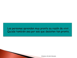 Las personas aprenden muy pronto su razón de vivir.
Quizás también sea por eso que desisten tan pronto.




                            Ortoptica-UG John Alvarado
 