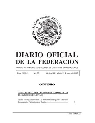 Tomo DCXLII No. 22 México, D.F., sábado 31 de marzo de 2007
CONTENIDO
INSTITUTO DE SEGURIDAD Y SERVICIOS SOCIALES DE LOS
TRABAJADORES DEL ESTADO
Decreto por el que se expide la Ley del Instituto de Seguridad y Servicios
Sociales de los Trabajadores del Estado .................................................. 2
$10.00 EJEMPLAR
 