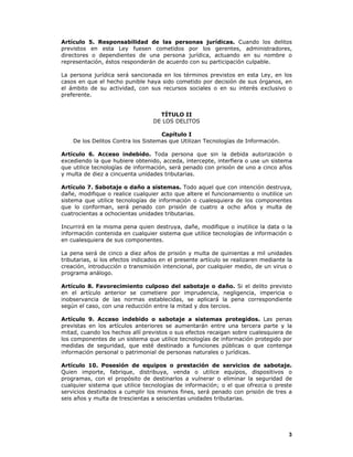 3
Artículo 5. Responsabilidad de las personas jurídicas. Cuando los delitos
previstos en esta Ley fuesen cometidos por los gerentes, administradores,
directores o dependientes de una persona jurídica, actuando en su nombre o
representación, éstos responderán de acuerdo con su participación culpable.
La persona jurídica será sancionada en los términos previstos en esta Ley, en los
casos en que el hecho punible haya sido cometido por decisión de sus órganos, en
el ámbito de su actividad, con sus recursos sociales o en su interés exclusivo o
preferente.
TÍTULO II
DE LOS DELITOS
Capítulo I
De los Delitos Contra los Sistemas que Utilizan Tecnologías de Información.
Artículo 6. Acceso indebido. Toda persona que sin la debida autorización o
excediendo la que hubiere obtenido, acceda, intercepte, interfiera o use un sistema
que utilice tecnologías de información, será penado con prisión de uno a cinco años
y multa de diez a cincuenta unidades tributarias.
Artículo 7. Sabotaje o daño a sistemas. Todo aquel que con intención destruya,
dañe, modifique o realice cualquier acto que altere el funcionamiento o inutilice un
sistema que utilice tecnologías de información o cualesquiera de los componentes
que lo conforman, será penado con prisión de cuatro a ocho años y multa de
cuatrocientas a ochocientas unidades tributarias.
Incurrirá en la misma pena quien destruya, dañe, modifique o inutilice la data o la
información contenida en cualquier sistema que utilice tecnologías de información o
en cualesquiera de sus componentes.
La pena será de cinco a diez años de prisión y multa de quinientas a mil unidades
tributarias, si los efectos indicados en el presente artículo se realizaren mediante la
creación, introducción o transmisión intencional, por cualquier medio, de un virus o
programa análogo.
Artículo 8. Favorecimiento culposo del sabotaje o daño. Si el delito previsto
en el artículo anterior se cometiere por imprudencia, negligencia, impericia o
inobservancia de las normas establecidas, se aplicará la pena correspondiente
según el caso, con una reducción entre la mitad y dos tercios.
Artículo 9. Acceso indebido o sabotaje a sistemas protegidos. Las penas
previstas en los artículos anteriores se aumentarán entre una tercera parte y la
mitad, cuando los hechos allí previstos o sus efectos recaigan sobre cualesquiera de
los componentes de un sistema que utilice tecnologías de información protegido por
medidas de seguridad, que esté destinado a funciones públicas o que contenga
información personal o patrimonial de personas naturales o jurídicas.
Artículo 10. Posesión de equipos o prestación de servicios de sabotaje.
Quien importe, fabrique, distribuya, venda o utilice equipos, dispositivos o
programas, con el propósito de destinarlos a vulnerar o eliminar la seguridad de
cualquier sistema que utilice tecnologías de información; o el que ofrezca o preste
servicios destinados a cumplir los mismos fines, será penado con prisión de tres a
seis años y multa de trescientas a seiscientas unidades tributarias.
 