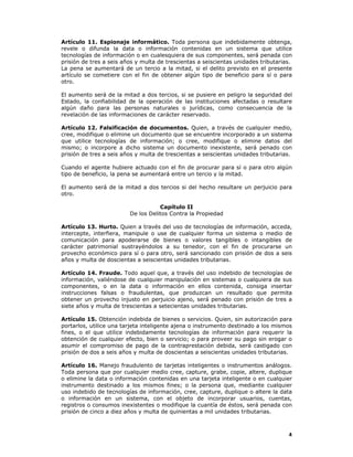 4
Artículo 11. Espionaje informático. Toda persona que indebidamente obtenga,
revele o difunda la data o información contenidas en un sistema que utilice
tecnologías de información o en cualesquiera de sus componentes, será penada con
prisión de tres a seis años y multa de trescientas a seiscientas unidades tributarias.
La pena se aumentará de un tercio a la mitad, si el delito previsto en el presente
artículo se cometiere con el fin de obtener algún tipo de beneficio para sí o para
otro.
El aumento será de la mitad a dos tercios, si se pusiere en peligro la seguridad del
Estado, la confiabilidad de la operación de las instituciones afectadas o resultare
algún daño para las personas naturales o jurídicas, como consecuencia de la
revelación de las informaciones de carácter reservado.
Artículo 12. Falsificación de documentos. Quien, a través de cualquier medio,
cree, modifique o elimine un documento que se encuentre incorporado a un sistema
que utilice tecnologías de información; o cree, modifique o elimine datos del
mismo; o incorpore a dicho sistema un documento inexistente, será penado con
prisión de tres a seis años y multa de trescientas a seiscientas unidades tributarias.
Cuando el agente hubiere actuado con el fin de procurar para sí o para otro algún
tipo de beneficio, la pena se aumentará entre un tercio y la mitad.
El aumento será de la mitad a dos tercios si del hecho resultare un perjuicio para
otro.
Capítulo II
De los Delitos Contra la Propiedad
Artículo 13. Hurto. Quien a través del uso de tecnologías de información, acceda,
intercepte, interfiera, manipule o use de cualquier forma un sistema o medio de
comunicación para apoderarse de bienes o valores tangibles o intangibles de
carácter patrimonial sustrayéndolos a su tenedor, con el fin de procurarse un
provecho económico para sí o para otro, será sancionado con prisión de dos a seis
años y multa de doscientas a seiscientas unidades tributarias.
Artículo 14. Fraude. Todo aquel que, a través del uso indebido de tecnologías de
información, valiéndose de cualquier manipulación en sistemas o cualquiera de sus
componentes, o en la data o información en ellos contenida, consiga insertar
instrucciones falsas o fraudulentas, que produzcan un resultado que permita
obtener un provecho injusto en perjuicio ajeno, será penado con prisión de tres a
siete años y multa de trescientas a setecientas unidades tributarias.
Artículo 15. Obtención indebida de bienes o servicios. Quien, sin autorización para
portarlos, utilice una tarjeta inteligente ajena o instrumento destinado a los mismos
fines, o el que utilice indebidamente tecnologías de información para requerir la
obtención de cualquier efecto, bien o servicio; o para proveer su pago sin erogar o
asumir el compromiso de pago de la contraprestación debida, será castigado con
prisión de dos a seis años y multa de doscientas a seiscientas unidades tributarias.
Artículo 16. Manejo fraudulento de tarjetas inteligentes o instrumentos análogos.
Toda persona que por cualquier medio cree, capture, grabe, copie, altere, duplique
o elimine la data o información contenidas en una tarjeta inteligente o en cualquier
instrumento destinado a los mismos fines; o la persona que, mediante cualquier
uso indebido de tecnologías de información, cree, capture, duplique o altere la data
o información en un sistema, con el objeto de incorporar usuarios, cuentas,
registros o consumos inexistentes o modifique la cuantía de éstos, será penada con
prisión de cinco a diez años y multa de quinientas a mil unidades tributarias.
 