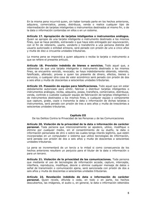 5
En la misma pena incurrirá quien, sin haber tomado parte en los hechos anteriores,
adquiera, comercialice, posea, distribuya, venda o realice cualquier tipo de
intermediación de tarjetas inteligentes o instrumentos destinados al mismo fin, o de
la data o información contenidas en ellos o en un sistema.
Artículo 17. Apropiación de tarjetas inteligentes o instrumentos análogos.
Quien se apropie de una tarjeta inteligente o instrumento destinado a los mismos
fines, que se haya perdido, extraviado o que haya sido entregado por equivocación,
con el fin de retenerlo, usarlo, venderlo o transferirlo a una persona distinta del
usuario autorizado o entidad emisora, será penado con prisión de uno a cinco años
y multa de diez a cincuenta unidades tributarias.
La misma pena se impondrá a quien adquiera o reciba la tarjeta o instrumento a
que se refiere el presente artículo.
Artículo 18. Provisión indebida de bienes o servicios. Todo aquel que, a
sabiendas de que una tarjeta inteligente o instrumento destinado a los mismos
fines, se encuentra vencido, revocado; se haya indebidamente obtenido, retenido,
falsificado, alterado; provea a quien los presente de dinero, efectos, bienes o
servicios, o cualquier otra cosa de valor económico será penado con prisión de dos
a seis años y multa de doscientas a seiscientas unidades tributarias.
Artículo 19. Posesión de equipo para falsificaciones. Todo aquel que sin estar
debidamente autorizado para emitir, fabricar o distribuir tarjetas inteligentes o
instrumentos análogos, reciba, adquiera, posea, transfiera, comercialice, distribuya,
venda, controle o custodie cualquier equipo de fabricación de tarjetas inteligentes o
de instrumentos destinados a los mismos fines, o cualquier equipo o componente
que capture, grabe, copie o transmita la data o información de dichas tarjetas o
instrumentos, será penado con prisión de tres a seis años y multa de trescientas a
seiscientas unidades tributarias.
Capítulo III
De los Delitos Contra la Privacidad de las Personas y de las Comunicaciones
Artículo 20. Violación de la privacidad de la data o información de carácter
personal. Toda persona que intencionalmente se apodere, utilice, modifique o
elimine por cualquier medio, sin el consentimiento de su dueño, la data o
información personales de otro o sobre las cuales tenga interés legítimo, que estén
incorporadas en un computador o sistema que utilice tecnologías de información,
será penada con prisión de dos a seis años y multa de doscientas a seiscientas
unidades tributarias.
La pena se incrementará de un tercio a la mitad si como consecuencia de los
hechos anteriores resultare un perjuicio para el titular de la data o información o
para un tercero.
Artículo 21. Violación de la privacidad de las comunicaciones. Toda persona
que mediante el uso de tecnologías de información acceda, capture, intercepte,
interfiera, reproduzca, modifique, desvíe o elimine cualquier mensaje de datos o
señal de transmisión o comunicación ajena, será sancionada con prisión de dos a
seis años y multa de doscientas a seiscientas unidades tributarias.
Artículo 22. Revelación indebida de data o información de carácter
personal. Quien revele, difunda o ceda, en todo o en parte, los hechos
descubiertos, las imágenes, el audio o, en general, la data o información obtenidos
 