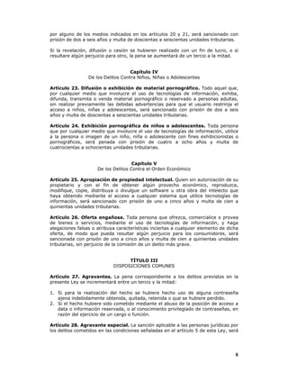 6
por alguno de los medios indicados en los artículos 20 y 21, será sancionado con
prisión de dos a seis años y multa de doscientas a seiscientas unidades tributarias.
Si la revelación, difusión o cesión se hubieren realizado con un fin de lucro, o si
resultare algún perjuicio para otro, la pena se aumentará de un tercio a la mitad.
Capítulo IV
De los Delitos Contra Niños, Niñas o Adolescentes
Artículo 23. Difusión o exhibición de material pornográfico. Todo aquel que,
por cualquier medio que involucre el uso de tecnologías de información, exhiba,
difunda, transmita o venda material pornográfico o reservado a personas adultas,
sin realizar previamente las debidas advertencias para que el usuario restrinja el
acceso a niños, niñas y adolescentes, será sancionado con prisión de dos a seis
años y multa de doscientas a seiscientas unidades tributarias.
Artículo 24. Exhibición pornográfica de niños o adolescentes. Toda persona
que por cualquier medio que involucre el uso de tecnologías de información, utilice
a la persona o imagen de un niño, niña o adolescente con fines exhibicionistas o
pornográficos, será penada con prisión de cuatro a ocho años y multa de
cuatrocientas a ochocientas unidades tributarias.
Capítulo V
De los Delitos Contra el Orden Económico
Artículo 25. Apropiación de propiedad intelectual. Quien sin autorización de su
propietario y con el fin de obtener algún provecho económico, reproduzca,
modifique, copie, distribuya o divulgue un software u otra obra del intelecto que
haya obtenido mediante el acceso a cualquier sistema que utilice tecnologías de
información, será sancionado con prisión de uno a cinco años y multa de cien a
quinientas unidades tributarias.
Artículo 26. Oferta engañosa. Toda persona que ofrezca, comercialice o provea
de bienes o servicios, mediante el uso de tecnologías de información, y haga
alegaciones falsas o atribuya características inciertas a cualquier elemento de dicha
oferta, de modo que pueda resultar algún perjuicio para los consumidores, será
sancionada con prisión de uno a cinco años y multa de cien a quinientas unidades
tributarias, sin perjuicio de la comisión de un delito más grave.
TÍTULO III
DISPOSICIONES COMUNES
Artículo 27. Agravantes. La pena correspondiente a los delitos previstos en la
presente Ley se incrementará entre un tercio y la mitad:
1. Si para la realización del hecho se hubiere hecho uso de alguna contraseña
ajena indebidamente obtenida, quitada, retenida o que se hubiere perdido.
2. Si el hecho hubiere sido cometido mediante el abuso de la posición de acceso a
data o información reservada, o al conocimiento privilegiado de contraseñas, en
razón del ejercicio de un cargo o función.
Artículo 28. Agravante especial. La sanción aplicable a las personas jurídicas por
los delitos cometidos en las condiciones señaladas en el artículo 5 de esta Ley, será
 