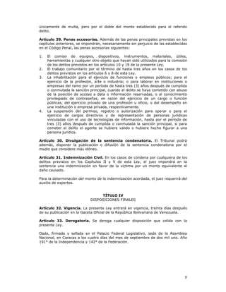 7
únicamente de multa, pero por el doble del monto establecido para el referido
delito.
Artículo 29. Penas accesorias. Además de las penas principales previstas en los
capítulos anteriores, se impondrán, necesariamente sin perjuicio de las establecidas
en el Código Penal, las penas accesorias siguientes:
1. El comiso de equipos, dispositivos, instrumentos, materiales, útiles,
herramientas y cualquier otro objeto que hayan sido utilizados para la comisión
de los delitos previstos en los artículos 10 y 19 de la presente Ley.
2. El trabajo comunitario por el término de hasta tres años en los casos de los
delitos previstos en los artículos 6 y 8 de esta Ley.
3. La inhabilitación para el ejercicio de funciones o empleos públicos; para el
ejercicio de la profesión, arte o industria; o para laborar en instituciones o
empresas del ramo por un período de hasta tres (3) años después de cumplida
o conmutada la sanción principal, cuando el delito se haya cometido con abuso
de la posición de acceso a data o información reservadas, o al conocimiento
privilegiado de contraseñas, en razón del ejercicio de un cargo o función
públicas, del ejercicio privado de una profesión u oficio, o del desempeño en
una institución o empresa privada, respectivamente.
4. La suspensión del permiso, registro o autorización para operar o para el
ejercicio de cargos directivos y de representación de personas jurídicas
vinculadas con el uso de tecnologías de información, hasta por el período de
tres (3) años después de cumplida o conmutada la sanción principal, si para
cometer el delito el agente se hubiere valido o hubiere hecho figurar a una
persona jurídica.
Artículo 30. Divulgación de la sentencia condenatoria. El Tribunal podrá
además, disponer la publicación o difusión de la sentencia condenatoria por el
medio que considere más idóneo.
Artículo 31. Indemnización Civil. En los casos de condena por cualquiera de los
delitos previstos en los Capítulos II y V de esta Ley, el juez impondrá en la
sentencia una indemnización en favor de la víctima por un monto equivalente al
daño causado.
Para la determinación del monto de la indemnización acordada, el juez requerirá del
auxilio de expertos.
TÍTULO IV
DISPOSICIONES FINALES
Artículo 32. Vigencia. La presente Ley entrará en vigencia, treinta días después
de su publicación en la Gaceta Oficial de la República Bolivariana de Venezuela.
Artículo 33. Derogatoria. Se deroga cualquier disposición que colida con la
presente Ley.
Dada, firmada y sellada en el Palacio Federal Legislativo, sede de la Asamblea
Nacional, en Caracas a los cuatro días del mes de septiembre de dos mil uno. Año
191° de la Independencia y 142° de la Federación.
 