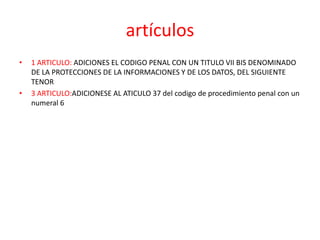artículos
• 1 ARTICULO: ADICIONES EL CODIGO PENAL CON UN TITULO VII BIS DENOMINADO
DE LA PROTECCIONES DE LA INFORMACIONES Y DE LOS DATOS, DEL SIGUIENTE
TENOR
• 3 ARTICULO:ADICIONESE AL ATICULO 37 del codigo de procedimiento penal con un
numeral 6
 