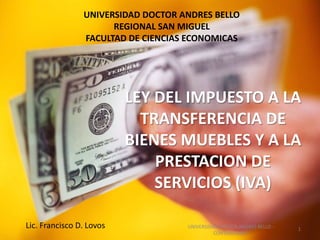 UNIVERSIDAD DOCTOR ANDRES BELLO
                      REGIONAL SAN MIGUEL
                FACULTAD DE CIENCIAS ECONOMICAS




                          LEY DEL IMPUESTO A LA
                            TRANSFERENCIA DE
                          BIENES MUEBLES Y A LA
                              PRESTACION DE
                              SERVICIOS (IVA)

Lic. Francisco D. Lovos             UNIVERSIDAD DOCTOR ANDRES BELLO -   1
                                              CONTABILIDAD I
 