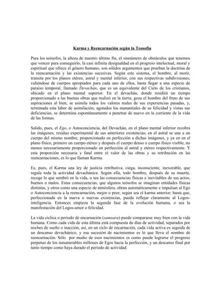 Karma y Reencarnación según la Teosofía
Para los teósofos, la alteza de nuestro último fin, el sinnúmero de obstáculos que tenemos
que vencer para conseguirlo, la casi infinita desigualdad en el progreso intelectual, moral y
espiritual que ofrece el género humano, son sólidos argumentos que prueban la doctrina de
la reencarnación y las existencias sucesivas. Según este sistema, el hombre, al morir,
transita por los planos etéreo, astral y mental inferior, con sus respectivas subdivisiones,
valiéndose de cuerpos apropiados para cada uno de ellos, hasta llegar a una especie de
paraíso temporal, llamado Devachán, que es un equivalente del Cielo de los cristianos,
ubicado en el plano mental superior. En el devachán, donde residirá un tiempo
proporcionado a las buenas obras que realizó en la tierra, goza el hombre del fruto de sus
aspiraciones al bien, se asimila todos los valores reales de sus experiencias pasadas, y,
terminada esta labor de asimilación, agotados los manantiales de su felicidad y vistas sus
deficiencias, se determina espontáneamente a penetrar de nuevo en la corriente de la vida
de las formas.
Salido, pues, el Ego, o Autoconciencia, del Devachán, en el plano mental inferior recobra
las imágenes, residuo experimental de sus anteriores existencias; en el astral se une a un
cuerpo del mismo nombre, proporcionado en perfección a dichas imágenes, y ya en en el
plano físico, primero un cuerpo etéreo y después el cuerpo denso o cuerpo físico visible, no
menos necesariamente proporcionado en perfección al astral y etéreo respectivamente. Y
esta proporción necesaria y fatal entre el valor de las obras y su retribución en las
reencarnaciones, es lo que llaman Karma.
Es, pues, el Karma una ley de justicia retributiva, ciega, inconsciente, inexorable, que
regula toda la actividad devachánica. Según ella, todo hombre, después de su muerte,
recoge lo que sembró en la vida, o sea las consecuencias físicas e inevitables de sus actos,
buenos o malos. Estas consecuencias, que algunos teósofos se imaginan entidades físicas
distintas, y otros como una especie de atmósfera, obran automáticamente e impulsan al Ego
o Autoconciencia a la reencarnación, mejor o peor, según sea el karma anterior; hasta que,
perfeccionada en la nueva o nuevas existencias, pueda reflejar claramente al Logos-
inteligencia. Entonces empieza la segunda fase de la evolución humana, o sea la
manifestación del Logos-amor o felicidad.
La vida cíclica o período de encarnación (samsara) puede compararse muy bien con la vida
humana. Como cada vida de esta última está compuesta de días de actividad, separados por
noches de sueño o inacción, así, en un ciclo de encarnación, cada vida activa es seguida de
un descanso devachánico, y esa sucesión de nacimientos es lo que lleva el nombre de
reencarnación. Sólo por medio de esos nacimientos es como puede lograrse el progreso
perpetuo de los innumerables millones de Egos hacia la perfección, y un descanso final por
tanto tiempo como haya durado el período de actividad.
 
