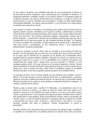 Lo que regula la duración o las cualidades especiales de esas encarnaciones es Karma, la
ley universal de justicia retributiva, cuyas consecuencias son la equidad, la sabiduría y la
inteligencia absolutas e infalibles. Porque, en sus efectos, Karma es un reparador seguro de
la injusticia humana y de todas las demás faltas de la naturaleza, y corrige los errores con
estricta justicia; es una ley retributiva que recompensa y castiga con igual imparcialidad.
Estrictamente hablando, “no respeta a persona alguna”, y, por otra parte, no se logra aplacar
ni modificar por medio de la oración.
Esta creencia es común a los hindúes y a los budistas, pues ambos creen en Karma, pero los
dogmas cristianos actuales contradicen, por lo general, a ambos, y difícilmente un cristiano
convencional u ortodoxo aceptará tal doctrina. Hace muchos años, Inman explicó el porqué.
Como muy bien dice, “los cristianos admitirán cualquier contrasentido, siempre que lo
declare la Iglesia..., cuestión de fe; mientras que los budistas sostienen que nada que esté en
contradicción con la sana razón puede ser una verdadera doctrina de Buda”. Los budistas
no creen en el perdón de sus pecados, excepto después de un castigo justo y adecuado por
cada mala acción o pensamiento, en una encarnación futura, y una compensación
proporcionada a las partes perjudicadas.
No creen los cristianos lo mismo. Ellos creen en el perdón y en la remisión de todos los
pecados. Les han prometido que con sólo creer en la sangre de Cristo (¡víctima inocente!),
en la sangre que Él ofrendó por la expiación de los pecados de la humanidad entera,
quedarán todos los pecados mortales redimidos. Nosotros, los teósofos, no creemos ni en el
perdón por medio de un vicario, ni en la posibilidad de la remisión del pecado más
insignificante por ningún “Dios”, aunque fuese “personal Absoluto” o “Infinito”, si cosa
semejante pudiese existir. En lo que creemos es en la justicia imparcial y estricta. Nuestra
idea de la Deidad Universal desconocida, representada por Karma, es la de un poder que no
puede errar y que no puede, por tanto, sentir cólera ni compasión, porque es la equidad
absoluta, que deja a cada causa, pequeña o grande, producir sus inevitables efectos.
La sentencia de Jesús: “Con la misma medida con que midiereis seréis medidos vosotros”
(Mateo 7,2) no hace alusión, ni por la expresión de la frase, ni implícitamente, a esperanza
alguna de salvación o perdón por medio de tercero. He aquí por qué, reconociendo nuestra
filosofía la justicia de esa sentencia, nunca podemos recomendar bastante la compasión, la
caridad y el perdón de las ofensas.
“Karma, como ya hemos dicho –escribe H. P. Blavatsky--, lo consideramos como la ley
última del Universo, la fuente y el origen de todas las demás leyes que existen en la
naturaleza. Karma es la ley infalible que ajusta el efecto a la causa, en los planos físico,
mental y espiritual del ser. Como ninguna causa deja de producir su debido efecto, desde la
más grande hasta la más pequeña, desde la perturbación cósmica, hasta el movimiento de
nuestras manos, y, como lo semejante produce lo semejante, Karma es aquella ley invisible
y desconocida que ajusta sabia, inteligente y equitativamente cada efecto a su causa,
haciendo remontar ésta hasta su productor. Aunque incognoscible, su acción es
perceptible”.
Describe, además, la ley del karma como una ley de ajuste, que siempre tiende a restablecer
el equilibrio en el mundo físico y la turbada armonía en el mundo moral. Dice que Karma
 