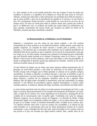 no obra siempre en tal o cual sentido particular, sino que siempre lo hace de modo que
restablece la armonía y el equilibrio de la balanza en virtud del cual existe el Universo.
Además, sostiene que todo dolor y todo sufrimiento son resultados de la falta de armonía, y
que la causa terrible y única de la perturbación de aquélla es el egoísmo, en una forma u
otra. Por consiguiente, Karma devuelve a cada hombre las consecuencias precisas de sus
propios actos, sin tener en cuenta para nada su carácter moral; pero, puesto que recibe lo
que le es debido por todo, es evidente que tendrá que expiar todos los sufrimientos que
haya causado, exactamente del mismo modo que recogerá con júbilo los frutos de la
felicidad y armonía que haya contribuido a producir.
La Reencarnación en el Judaísmo y en el Cristianismo
Judaísmo y cristianismo son dos ramas de una misma religión, y por ello resultan
inseparables de su base esotérica, en su tradición hermética. Ambas poseen, como todas las
grandes religiones, un conjunto de textos secretos u ocultos para el pueblo y los no
iniciados, y una doctrina que se transmitía sólo oralmente con la explícita prohibición de
difundirla fuera de las escuelas en que se impartía. En el caso de la reencarnación, tema que
nos ocupa, no es, de todos modos, necesaria una exhaustiva investigación para comprender
que esta filosofía estaba incluida en el Antiguo Testamento como en el Nuevo, y que de
Moisés a Jesús existe un hilo conductor, unas veces más difuso y otras más perceptible, en
donde se transparenta la doctrina secreta que adquirían los iniciados insertos en las sectas
místicas de ambas ramas de esta religión.
Al salir Moisés de Egipto con las tribus que hasta entonces habían permanecido allí, al
principio en convivencia pacífica y más tarde en esclavitud, en las tierras del imperio,
llevaba consigo todo el bagaje que le había aportado su estancia en los grandes colegios
sacerdotales, en donde se educaba a la nobleza del país; y aún más, lo probable es que él
mismo perteneciese a la casta sacerdotal y, al ver a Egipto diluido en la corrupción bajo el
abuso religioso y político de sus dirigentes, decidiese sacar de allí a aquellas tribus
bárbaras, pero de algún modo vinculadas al monoteísmo, para dar continuidad a la antigua
tradición. A este Moisés de procedencia egipcia, algunos historiadores, e incluso viejas
leyendas judaicas, le atribuyen, además del rango sacerdotal, una brillante actividad militar.
La secta mística que brotó entre los judíos en el siglo anterior al nacimiento de Cristo, y que
llegó a su mayor altura precisamente en los tiempos del nacimiento del Redentor; esa secta,
culto u origen de los esenios, tuvo suma importancia en la dirección y propagación de las
verdades de la reencarnación entre el pueblo judío. Combinaba esta secta los antiguos
Misterios Egipcios con la doctrina mística de Pitágoras y la filosofía de Platón. Estaba
íntimamente ligada con la terapéutica judaica de Egipto, y era la orden mística que servía
de guía en su tiempo. Josefo, el eminente historiador judío, al hablar de los esenios, dijo:
“La opinión corriente entre ellos es que los cuerpos son corruptibles y la materia de que
están formados no es permanente, pero que las almas permanecen exentas de la muerte
eternamente; y que, emanadas del éter más sutil, están encerradas en los cuerpos como en
una prisión a la que son llevadas por algún hechizo natural. Mas, cuando salen de los
 