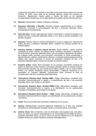 a disposición del público. Es también el promotor de las obras de los autores con los que
      contrata. El editor, como parte de la actividad editorial, articula los procesos de
      corrección, diagramación, diseño gráfico y fijación del texto en los soportes
      correspondientes (preprensa). Es el responsable de la calidad material del producto final.

12.   Editorial: Perteneciente o relativo a editores y ediciones.

13.   Empresas editoriales y libreriles: Personas jurídicas especializadas en la edición,
      distribución, promoción y comercialización del libro y productos editoriales afines,
      considerados en la presente ley.

14.   Feria del Libro: Evento organizado de manera permanente u ocasional orientado a la
      difusión del libro y productos editoriales afines y a su venta a precios accesibles a las
      grandes mayorías.

15.   Impresor: Persona natural o jurídica domiciliada en el país a cargo de la reproducción
      gráfica del libro o productos editoriales afines, mediante los procesos propios de la
      industria gráfica.

16.   Industria editorial o industria cultural del libro: Sector editorial y librero nacional,
      encargado de editar, imprimir y/o distribuir obras científicas, educativas y literarias en
      forma de libros o productos editoriales afines, que son puestos a disposición del público
      por cualquier medio conocido o por conocerse. Comprende, en forma concatenada, a
      agentes literarios, editores, distribuidores y libreros. La industria gráfica participa de dicha
      cadena sólo cuando suministra el servicio de producción industrial del libro o de
      productos editoriales afines cuando son impresos en soporte material.

17.   Industria gráfica: Sector fabril encargado de los procesos industriales mediante los
      cuales se reproduce el libro impreso o productos editoriales afines en soporte material.
      Esos procesos requieren de una materia prima básica (papel) y de un insumo básico
      (tintas) y se realizan empleando placas fotosensibles y máquinas impresoras (o su
      equivalente en procesos digitales). Complementa estos procesos la fase de
      encuadernación del libro o productos editoriales afines.

18.    International Standard Book Number–ISBN: Código alfanumérico empleado para
      normalizar internacionalmente el registro y la identificación del libro y los productos
      editoriales afines, para facilitar su circulación.

19.   International Standard Music Number–ISMN:Código alfanumérico empleado para
      normalizar internacionalmente el registro y la identificación de las publicaciones
      musicales o fonográficas, para facilitar su circulación.

20.   International Standard Serial Number – ISSN: Código alfanumérico empleado para
      normalizar internacionalmente el registro y la identificación de las publicaciones seriadas
      o periódicas.

21.   Lector: El que usa el libro para informarse o deleitarse con lo que lee.

22.   Librería: Establecimiento comercial legalmente establecido en el país cuya actividad
      principal es la comercialización al público del libro y productos afines, al menudeo.

23.   Librería virtual: Sitio en Internet u otra vía informática virtual (página web, sitio web u
      otros) que tiene una sección especializada en la comercialización al detalle de libros y
      productos editoriales afines, ya sea en forma de archivos electrónicos o de despachos
      postales de libros en soporte material y productos editoriales afines.
 
