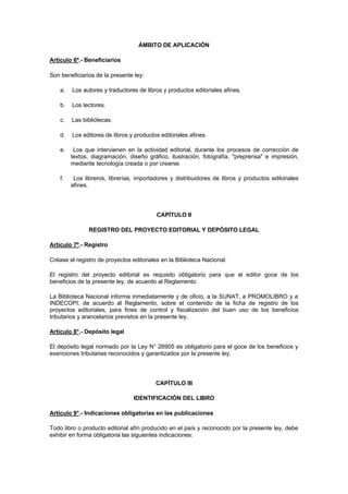 ÁMBITO DE APLICACIÓN

Artículo 6º.- Beneficiarios

Son beneficiarios de la presente ley:

    a.   Los autores y traductores de libros y productos editoriales afines.

    b.   Los lectores.

    c.   Las bibliotecas.

    d.   Los editores de libros y productos editoriales afines.

    e.    Los que intervienen en la actividad editorial, durante los procesos de corrección de
         textos, diagramación, diseño gráfico, ilustración, fotografía, "preprensa" e impresión,
         mediante tecnología creada o por crearse.

    f.    Los libreros, librerías, importadores y distribuidores de libros y productos editoriales
         afines.




                                          CAPÍTULO II

                REGISTRO DEL PROYECTO EDITORIAL Y DEPÓSITO LEGAL

Artículo 7º.- Registro

Créase el registro de proyectos editoriales en la Biblioteca Nacional.

El registro del proyecto editorial es requisito obligatorio para que el editor goce de los
beneficios de la presente ley, de acuerdo al Reglamento.

La Biblioteca Nacional informa inmediatamente y de oficio, a la SUNAT, a PROMOLIBRO y a
INDECOPI, de acuerdo al Reglamento, sobre el contenido de la ficha de registro de los
proyectos editoriales, para fines de control y fiscalización del buen uso de los beneficios
tributarios y arancelarios previstos en la presente ley.

Artículo 8°.- Depósito legal

El depósito legal normado por la Ley N° 26905 es obligatorio para el goce de los beneficios y
exenciones tributarias reconocidos y garantizados por la presente ley.




                                          CAPÍTULO III

                                 IDENTIFICACIÓN DEL LIBRO

Artículo 9°.- Indicaciones obligatorias en las publicaciones

Todo libro o producto editorial afín producido en el país y reconocido por la presente ley, debe
exhibir en forma obligatoria las siguientes indicaciones:
 