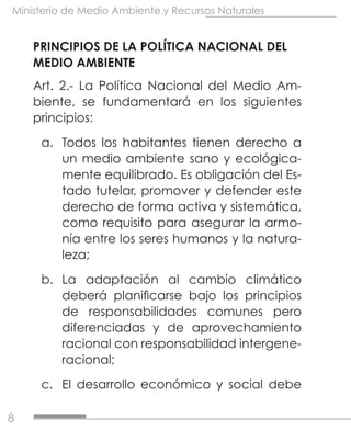 8
Ministerio de Medio Ambiente y Recursos Naturales
PRINCIPIOS DE LA POLÍTICA NACIONAL DEL
MEDIO AMBIENTE
Art. 2.- La Política Nacional del Medio Am-
biente, se fundamentará en los siguientes
principios:
a.	 Todos los habitantes tienen derecho a
un medio ambiente sano y ecológica-
mente equilibrado. Es obligación del Es-
tado tutelar, promover y defender este
derecho de forma activa y sistemática,
como requisito para asegurar la armo-
nía entre los seres humanos y la natura-
leza;
b.	 La adaptación al cambio climático
deberá planificarse bajo los principios
de responsabilidades comunes pero
diferenciadas y de aprovechamiento
racional con responsabilidad intergene-
racional;
c.	 El desarrollo económico y social debe
 