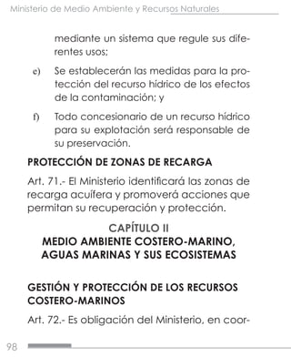 98
Ministerio de Medio Ambiente y Recursos Naturales
mediante un sistema que regule sus dife-
rentes usos;
e)	 Se establecerán las medidas para la pro-
tección del recurso hídrico de los efectos
de la contaminación; y
f)	 Todo concesionario de un recurso hídrico
para su explotación será responsable de
su preservación.
PROTECCIÓN DE ZONAS DE RECARGA
Art. 71.- El Ministerio identificará las zonas de
recarga acuífera y promoverá acciones que
permitan su recuperación y protección.
CAPÍTULO II
MEDIO AMBIENTE COSTERO-MARINO,
AGUAS MARINAS Y SUS ECOSISTEMAS
GESTIÓN Y PROTECCIÓN DE LOS RECURSOS
COSTERO-MARINOS
Art. 72.- Es obligación del Ministerio, en coor-
 