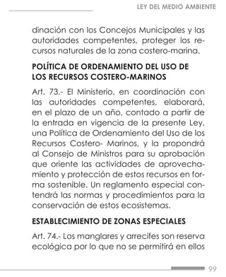 99
LEY DEL MEDIO AMBIENTE
dinación con los Concejos Municipales y las
autoridades competentes, proteger los re-
cursos naturales de la zona costero-marina.
POLÍTICA DE ORDENAMIENTO DEL USO DE
LOS RECURSOS COSTERO-MARINOS
Art. 73.- El Ministerio, en coordinación con
las autoridades competentes, elaborará,
en el plazo de un año, contado a partir de
la entrada en vigencia de la presente Ley,
una Política de Ordenamiento del Uso de los
Recursos Costero- Marinos, y la propondrá
al Consejo de Ministros para su aprobación
que oriente las actividades de aprovecha-
miento y protección de estos recursos en for-
ma sostenible. Un reglamento especial con-
tendrá las normas y procedimientos para la
conservación de estos ecosistemas.
ESTABLECIMIENTO DE ZONAS ESPECIALES
Art. 74.- Los manglares y arrecifes son reserva
ecológica por lo que no se permitirá en ellos
 