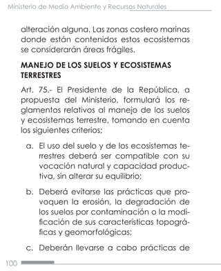 100
Ministerio de Medio Ambiente y Recursos Naturales
alteración alguna. Las zonas costero marinas
donde están contenidos estos ecosistemas
se considerarán áreas frágiles.
MANEJO DE LOS SUELOS Y ECOSISTEMAS
TERRESTRES
Art. 75.- El Presidente de la República, a
propuesta del Ministerio, formulará los re-
glamentos relativos al manejo de los suelos
y ecosistemas terrestre, tomando en cuenta
los siguientes criterios;
a.	 El uso del suelo y de los ecosistemas te-
rrestres deberá ser compatible con su
vocación natural y capacidad produc-
tiva, sin alterar su equilibrio;
b.	 Deberá evitarse las prácticas que pro-
voquen la erosión, la degradación de
los suelos por contaminación o la modi-
ficación de sus características topográ-
ficas y geomorfológicas;
c.	 Deberán llevarse a cabo prácticas de
 