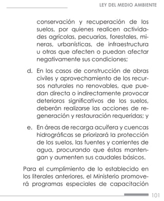 101
LEY DEL MEDIO AMBIENTE
conservación y recuperación de los
suelos, por quienes realicen activida-
des agrícolas, pecuarias, forestales, mi-
neras, urbanísticas, de infraestructura
u otras que afecten o puedan afectar
negativamente sus condiciones;
d.	 En los casos de construcción de obras
civiles y aprovechamiento de los recur-
sos naturales no renovables, que pue-
dan directa o indirectamente provocar
deterioros significativos de los suelos,
deberán realizarse las acciones de re-
generación y restauración requeridas; y
e.	 En áreas de recarga acuífera y cuencas
hidrográficas se priorizará la protección
de los suelos, las fuentes y corrientes de
agua, procurando que éstas manten-
gan y aumenten sus caudales básicos.
Para el cumplimiento de lo establecido en
los literales anteriores, el Ministerio promove-
rá programas especiales de capacitación
 