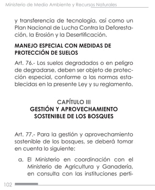 102
Ministerio de Medio Ambiente y Recursos Naturales
y transferencia de tecnología, así como un
Plan Nacional de Lucha Contra la Deforesta-
ción, la Erosión y la Desertificación.
MANEJO ESPECIAL CON MEDIDAS DE
PROTECCIÓN DE SUELOS
Art. 76.- Los suelos degradados o en peligro
de degradarse, deben ser objeto de protec-
ción especial, conforme a las normas esta-
blecidas en la presente Ley y su reglamento.
CAPÍTULO III
GESTIÓN Y APROVECHAMIENTO
SOSTENIBLE DE LOS BOSQUES
Art. 77.- Para la gestión y aprovechamiento
sostenible de los bosques, se deberá tomar
en cuenta lo siguiente:
a.	 El Ministerio en coordinación con el
Ministerio de Agricultura y Ganadería,
en consulta con las instituciones perti-
 