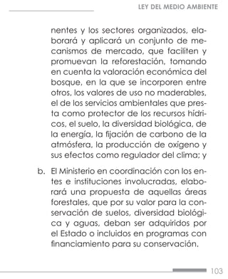 103
LEY DEL MEDIO AMBIENTE
nentes y los sectores organizados, ela-
borará y aplicará un conjunto de me-
canismos de mercado, que faciliten y
promuevan la reforestación, tomando
en cuenta la valoración económica del
bosque, en la que se incorporen entre
otros, los valores de uso no maderables,
el de los servicios ambientales que pres-
ta como protector de los recursos hídri-
cos, el suelo, la diversidad biológica, de
la energía, la fijación de carbono de la
atmósfera, la producción de oxígeno y
sus efectos como regulador del clima; y
b.	 El Ministerio en coordinación con los en-
tes e instituciones involucradas, elabo-
rará una propuesta de aquellas áreas
forestales, que por su valor para la con-
servación de suelos, diversidad biológi-
ca y aguas, deban ser adquiridos por
el Estado o incluidos en programas con
financiamiento para su conservación.
 