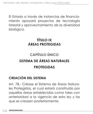 104
Ministerio de Medio Ambiente y Recursos Naturales
El Estado a través de instancias de financia-
miento apoyará proyectos de tecnología
forestal y aprovechamiento de la diversidad
biológica.
TÍTULO IX
ÁREAS PROTEGIDAS
CAPÍTULO ÚNICO
SISTEMA DE ÁREAS NATURALES
PROTEGIDAS
CREACIÓN DEL SISTEMA
Art. 78.- Créase el Sistema de Áreas Natura-
les Protegidas, el cual estará constituido por
aquellas áreas establecidas como tales con
anterioridad a la vigencia de esta ley y las
que se creasen posteriormente.
 