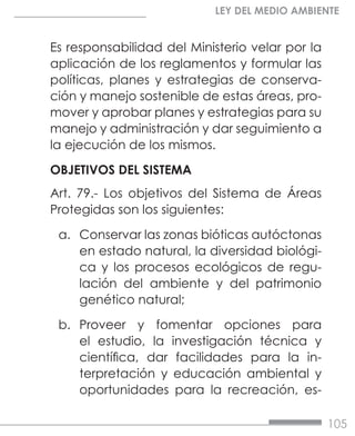 105
LEY DEL MEDIO AMBIENTE
Es responsabilidad del Ministerio velar por la
aplicación de los reglamentos y formular las
políticas, planes y estrategias de conserva-
ción y manejo sostenible de estas áreas, pro-
mover y aprobar planes y estrategias para su
manejo y administración y dar seguimiento a
la ejecución de los mismos.
OBJETIVOS DEL SISTEMA
Art. 79.- Los objetivos del Sistema de Áreas
Protegidas son los siguientes:
a.	 Conservar las zonas bióticas autóctonas
en estado natural, la diversidad biológi-
ca y los procesos ecológicos de regu-
lación del ambiente y del patrimonio
genético natural;
b.	 Proveer y fomentar opciones para
el estudio, la investigación técnica y
científica, dar facilidades para la in-
terpretación y educación ambiental y
oportunidades para la recreación, es-
 