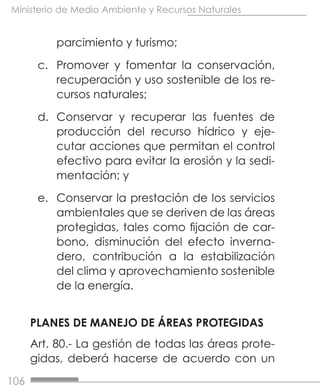 106
Ministerio de Medio Ambiente y Recursos Naturales
parcimiento y turismo;
c.	 Promover y fomentar la conservación,
recuperación y uso sostenible de los re-
cursos naturales;
d.	 Conservar y recuperar las fuentes de
producción del recurso hídrico y eje-
cutar acciones que permitan el control
efectivo para evitar la erosión y la sedi-
mentación; y
e.	 Conservar la prestación de los servicios
ambientales que se deriven de las áreas
protegidas, tales como fijación de car-
bono, disminución del efecto inverna-
dero, contribución a la estabilización
del clima y aprovechamiento sostenible
de la energía.
PLANES DE MANEJO DE ÁREAS PROTEGIDAS
Art. 80.- La gestión de todas las áreas prote-
gidas, deberá hacerse de acuerdo con un
 