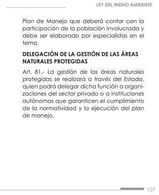 107
LEY DEL MEDIO AMBIENTE
Plan de Manejo que deberá contar con la
participación de la población involucrada y
debe ser elaborado por especialistas en el
tema.
DELEGACIÓN DE LA GESTIÓN DE LAS ÁREAS
NATURALES PROTEGIDAS
Art. 81.- La gestión de las áreas naturales
protegidas se realizará a través del Estado,
quien podrá delegar dicha función a organi-
zaciones del sector privado o a instituciones
autónomas que garanticen el cumplimiento
de la normatividad y la ejecución del plan
de manejo.
 
