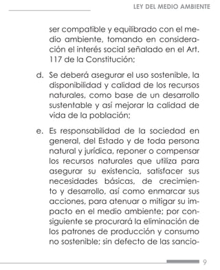 9
LEY DEL MEDIO AMBIENTE
ser compatible y equilibrado con el me-
dio ambiente, tomando en considera-
ción el interés social señalado en el Art.
117 de la Constitución;
d.	 Se deberá asegurar el uso sostenible, la
disponibilidad y calidad de los recursos
naturales, como base de un desarrollo
sustentable y así mejorar la calidad de
vida de la población;
e.	 Es responsabilidad de la sociedad en
general, del Estado y de toda persona
natural y jurídica, reponer o compensar
los recursos naturales que utiliza para
asegurar su existencia, satisfacer sus
necesidades básicas, de crecimien-
to y desarrollo, así como enmarcar sus
acciones, para atenuar o mitigar su im-
pacto en el medio ambiente; por con-
siguiente se procurará la eliminación de
los patrones de producción y consumo
no sostenible; sin defecto de las sancio-
 