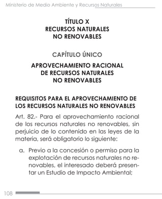 108
Ministerio de Medio Ambiente y Recursos Naturales
TÍTULO X
RECURSOS NATURALES
NO RENOVABLES
CAPÍTULO ÚNICO
APROVECHAMIENTO RACIONAL
DE RECURSOS NATURALES
NO RENOVABLES
REQUISITOS PARA EL APROVECHAMIENTO DE
LOS RECURSOS NATURALES NO RENOVABLES
Art. 82.- Para el aprovechamiento racional
de los recursos naturales no renovables, sin
perjuicio de lo contenido en las leyes de la
materia, será obligatorio lo siguiente:
a.	 Previo a la concesión o permiso para la
explotación de recursos naturales no re-
novables, el interesado deberá presen-
tar un Estudio de Impacto Ambiental;
 