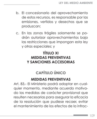 109
LEY DEL MEDIO AMBIENTE
b.	 El concesionario del aprovechamiento
de estos recursos, es responsable por las
emisiones, vertidos y desechos que se
produzcan;
c.	 En las zonas frágiles solamente se po-
drán autorizar aprovechamientos bajo
las restricciones que impongan esta ley
y otras especiales; y
TÍTULO XI
MEDIDAS PREVENTIVAS
Y SANCIONES ACCESORIAS
CAPÍTULO ÚNICO
MEDIDAS PREVENTIVAS
Art. 83.- El Ministerio podrá adoptar en cual-
quier momento, mediante acuerdo motiva-
do las medidas de carácter provisional que
resulten necesarias para asegurar la eficacia
de la resolución que pudiese recaer, evitar
el mantenimiento de los efectos de la infrac-
 